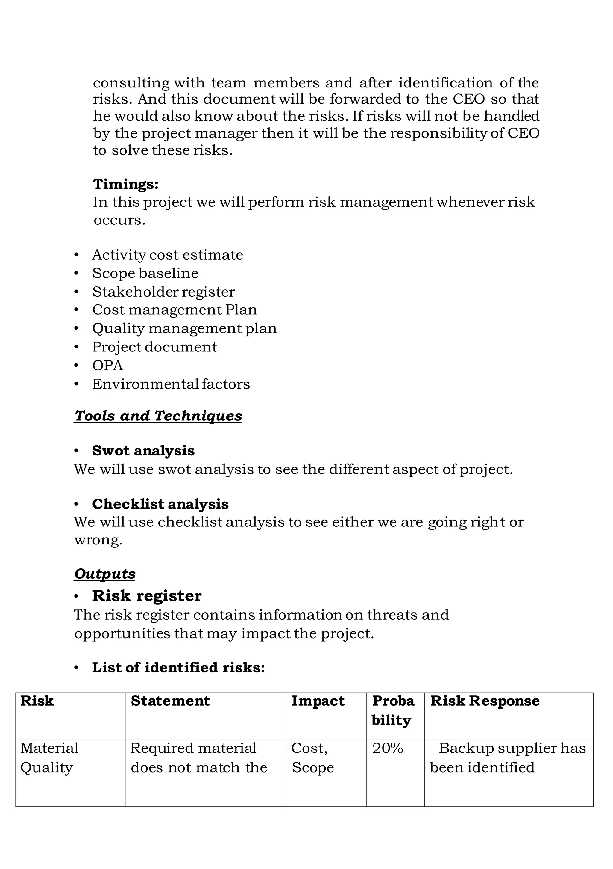 consulting with team members and after identification of the
risks. And this document will be forwarded to the CEO so that
he would also know about the risks. If risks will not be handled
by the project manager then it will be the responsibility of CEO
to solve these risks.
Timings:
In this project we will perform risk management whenever risk
occurs.
• Activity cost estimate
• Scope baseline
• Stakeholder register
• Cost management Plan
• Quality management plan
• Project document
• OPA
• Environmental factors
Tools and Techniques
• Swot analysis
We will use swot analysis to see the different aspect of project.
• Checklist analysis
We will use checklist analysis to see either we are going right or
wrong.
Outputs
• Risk register
The risk register contains information on threats and
opportunities that may impact the project.
• List of identified risks:
Risk Statement Impact Proba Risk Response
bility
Material Required material Cost, 20% Backup supplier has
Quality does not match the Scope been identified
 