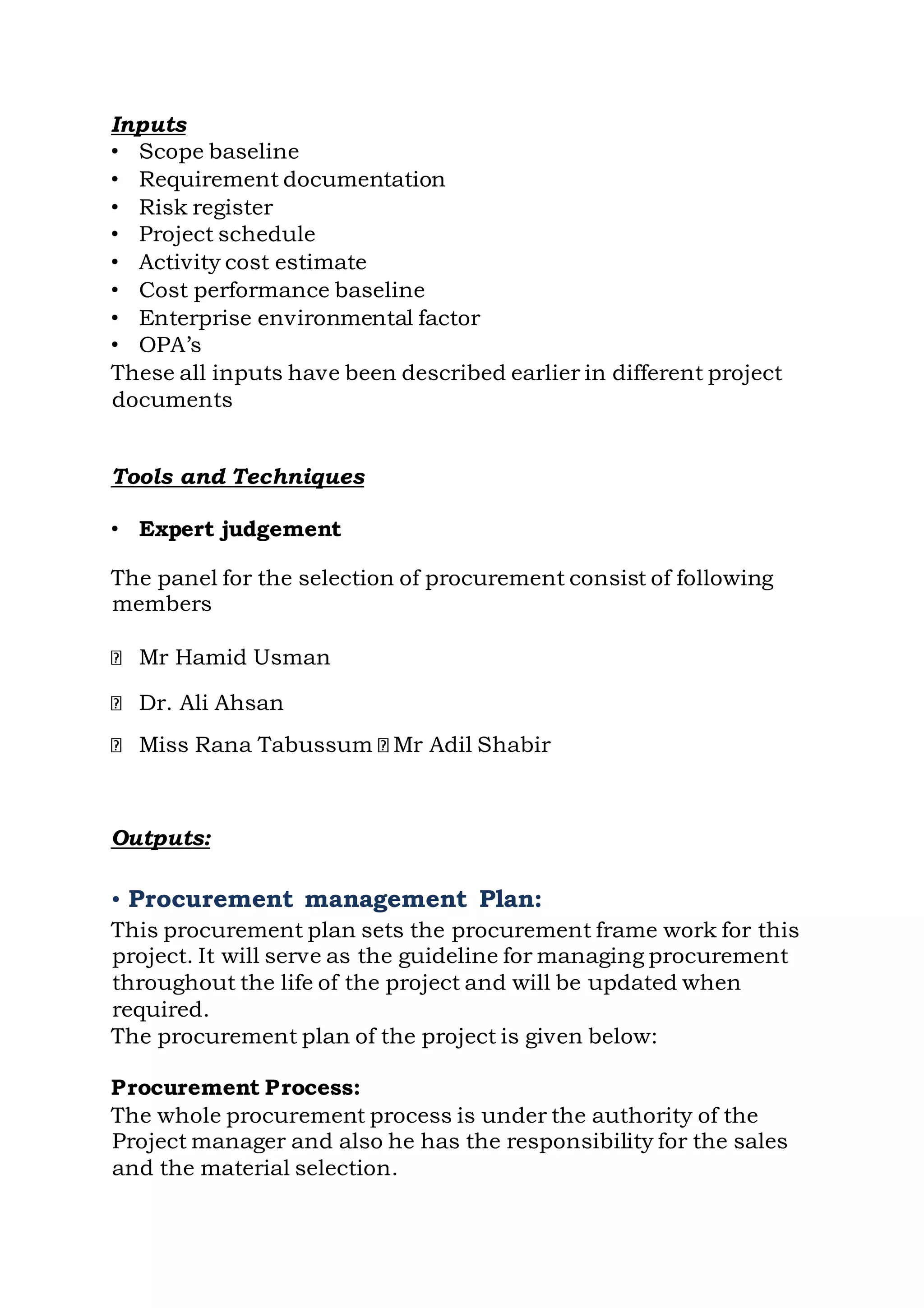 Inputs
• Scope baseline
• Requirement documentation
• Risk register
• Project schedule
• Activity cost estimate
• Cost performance baseline
• Enterprise environmental factor
• OPA’s
These all inputs have been described earlier in different project
documents
Tools and Techniques
• Expert judgement
The panel for the selection of procurement consist of following
members
Mr Hamid Usman
Dr. Ali Ahsan
Miss Rana Tabussum Mr Adil Shabir
Outputs:
• Procurement management Plan:
This procurement plan sets the procurement frame work for this
project. It will serve as the guideline for managing procurement
throughout the life of the project and will be updated when
required.
The procurement plan of the project is given below:
Procurement Process:
The whole procurement process is under the authority of the
Project manager and also he has the responsibility for the sales
and the material selection.
 