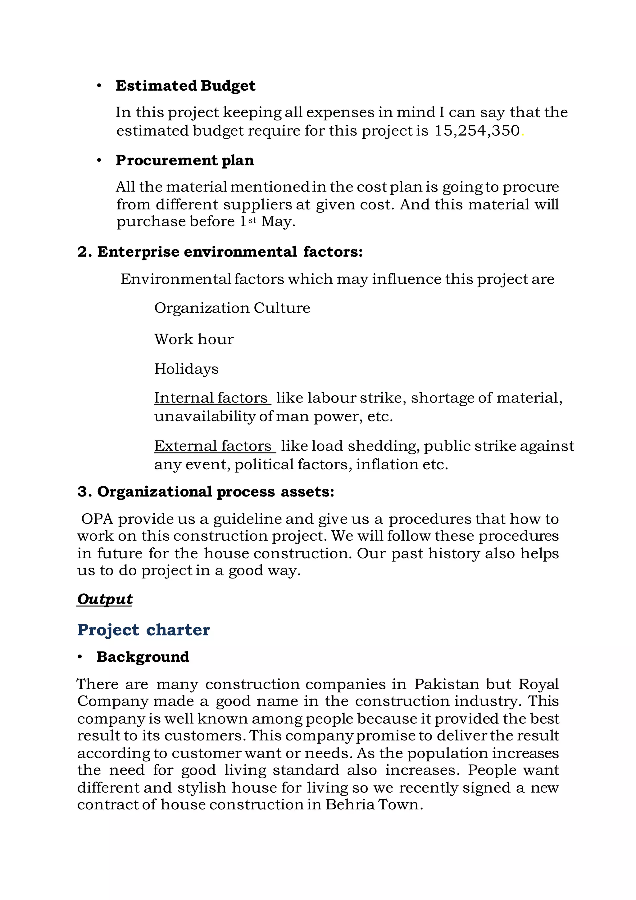 • Estimated Budget
In this project keeping all expenses in mind I can say that the
estimated budget require for this project is 15,254,350.
• Procurement plan
All the material mentionedin the costplan is goingto procure
from different suppliers at given cost. And this material will
purchase before 1st May.
2. Enterprise environmental factors:
Environmental factors which may influence this project are
Organization Culture
Work hour
Holidays
Internal factors like labour strike, shortage of material,
unavailability of man power, etc.
External factors like load shedding, public strike against
any event, political factors, inflation etc.
3. Organizational process assets:
OPA provide us a guideline and give us a procedures that how to
work on this construction project. We will follow these procedures
in future for the house construction. Our past history also helps
us to do project in a good way.
Output
Project charter
• Background
There are many construction companies in Pakistan but Royal
Company made a good name in the construction industry. This
company is well known among people because it provided the best
result to its customers. This companypromise to deliverthe result
according to customer want or needs. As the population increases
the need for good living standard also increases. People want
different and stylish house for living so we recently signed a new
contract of house construction in Behria Town.
 