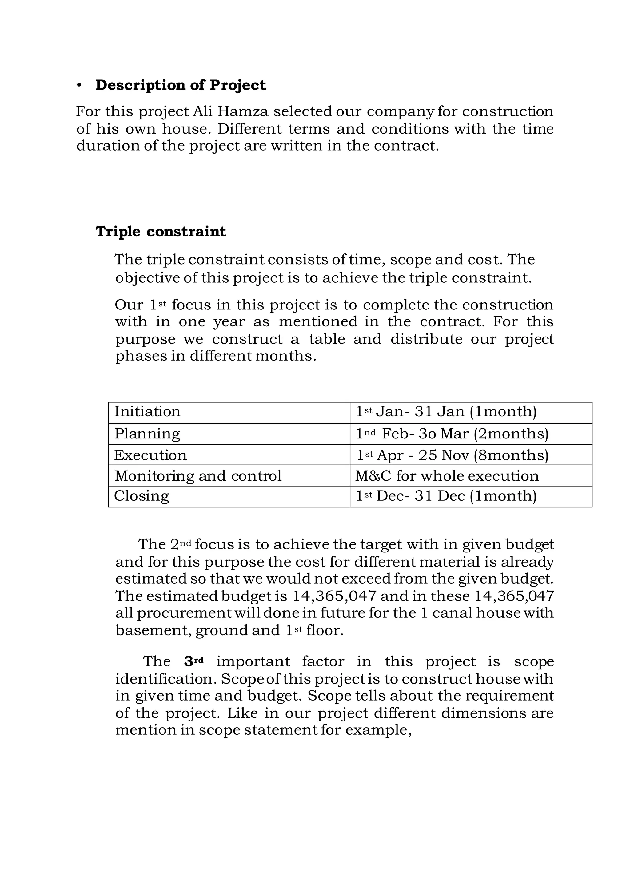 • Description of Project
For this project Ali Hamza selected our company for construction
of his own house. Different terms and conditions with the time
duration of the project are written in the contract.
Triple constraint
The triple constraint consists of time, scope and cost. The
objective of this project is to achieve the triple constraint.
Our 1st focus in this project is to complete the construction
with in one year as mentioned in the contract. For this
purpose we construct a table and distribute our project
phases in different months.
Initiation 1st Jan- 31 Jan (1month)
Planning 1nd Feb- 3o Mar (2months)
Execution 1st Apr - 25 Nov (8months)
Monitoring and control M&C for whole execution
Closing 1st Dec- 31 Dec (1month)
The 2nd focus is to achieve the target with in given budget
and for this purpose the cost for different material is already
estimated so that we would not exceed from the given budget.
The estimated budget is 14,365,047 and in these 14,365,047
all procurementwill done in future for the 1 canal house with
basement, ground and 1st floor.
The 3rd important factor in this project is scope
identification. Scopeof this projectis to construct house with
in given time and budget. Scope tells about the requirement
of the project. Like in our project different dimensions are
mention in scope statement for example,
 