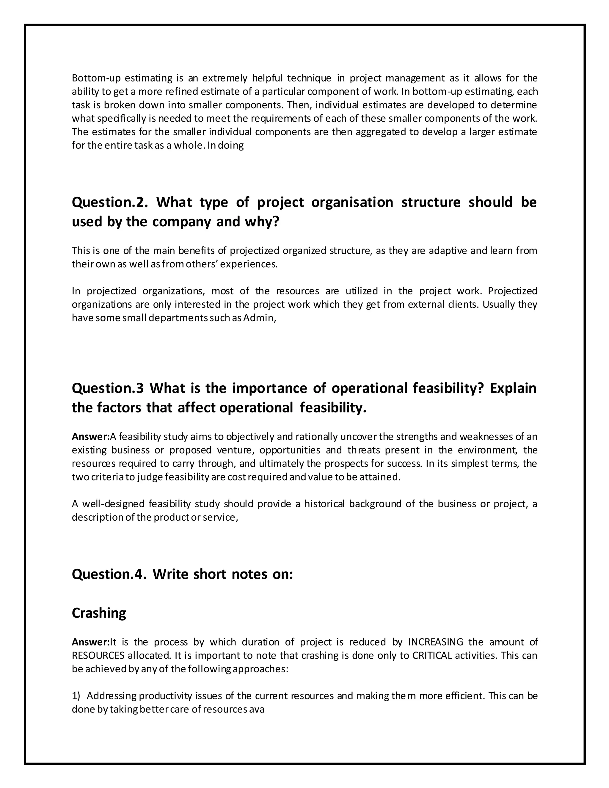 Bottom-up estimating is an extremely helpful technique in project management as it allows for the
ability to get a more refined estimate of a particular component of work. In bottom-up estimating, each
task is broken down into smaller components. Then, individual estimates are developed to determine
what specifically is needed to meet the requirements of each of these smaller components of the work.
The estimates for the smaller individual components are then aggregated to develop a larger estimate
for the entire taskas a whole.Indoing
Question.2. What type of project organisation structure should be
used by the company and why?
This is one of the main benefits of projectized organized structure, as they are adaptive and learn from
theirownas well asfromothers’experiences.
In projectized organizations, most of the resources are utilized in the project work. Projectized
organizations are only interested in the project work which they get from external clients. Usually they
have some small departmentssuchasAdmin,
Question.3 What is the importance of operational feasibility? Explain
the factors that affect operational feasibility.
Answer:A feasibility study aims to objectively and rationally uncover the strengths and weaknesses of an
existing business or proposed venture, opportunities and threats present in the environment, the
resources required to carry through, and ultimately the prospects for success. In its simplest terms, the
twocriteriato judge feasibilityare costrequiredandvalue tobe attained.
A well-designed feasibility study should provide a historical background of the business or project, a
descriptionof the productor service,
Question.4. Write short notes on:
Crashing
Answer:It is the process by which duration of project is reduced by INCREASING the amount of
RESOURCES allocated. It is important to note that crashing is done only to CRITICAL activities. This can
be achievedbyanyof the followingapproaches:
1) Addressing productivity issues of the current resources and making them more efficient. This can be
done bytakingbettercare of resourcesava
 