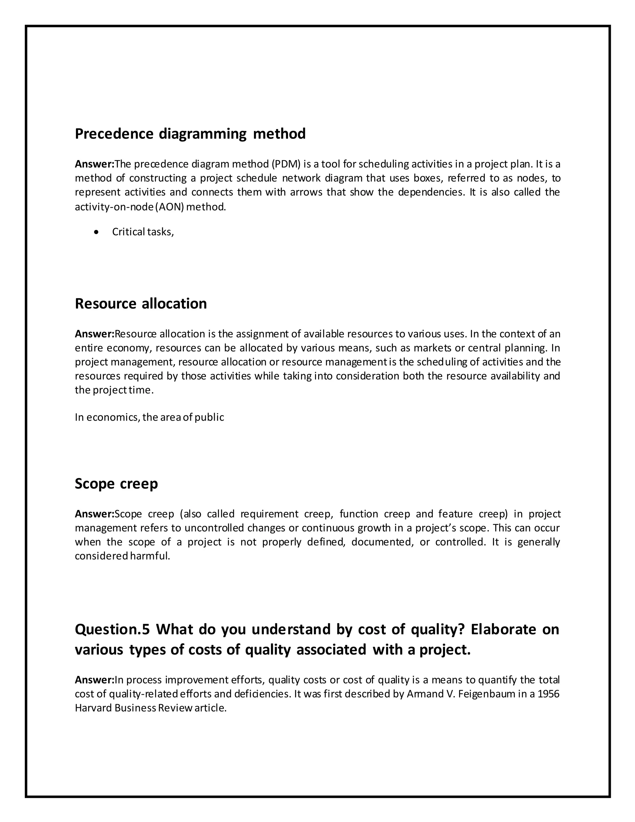 Precedence diagramming method
Answer:The precedence diagram method (PDM) is a tool for scheduling activities in a project plan. It is a
method of constructing a project schedule network diagram that uses boxes, referred to as nodes, to
represent activities and connects them with arrows that show the dependencies. It is also called the
activity-on-node(AON) method.
 Critical tasks,
Resource allocation
Answer:Resource allocation is the assignment of available resources to various uses. In the context of an
entire economy, resources can be allocated by various means, such as markets or central planning. In
project management, resource allocation or resource managementis the scheduling of activities and the
resources required by those activities while taking into consideration both the resource availability and
the projecttime.
In economics,the areaof public
Scope creep
Answer:Scope creep (also called requirement creep, function creep and feature creep) in project
management refers to uncontrolled changes or continuous growth in a project’s scope. This can occur
when the scope of a project is not properly defined, documented, or controlled. It is generally
consideredharmful.
Question.5 What do you understand by cost of quality? Elaborate on
various types of costs of quality associated with a project.
Answer:In process improvement efforts, quality costs or cost of quality is a means to quantify the total
cost of quality-relatedefforts and deficiencies. It was first described by Armand V. Feigenbaum in a 1956
Harvard BusinessReviewarticle.
 