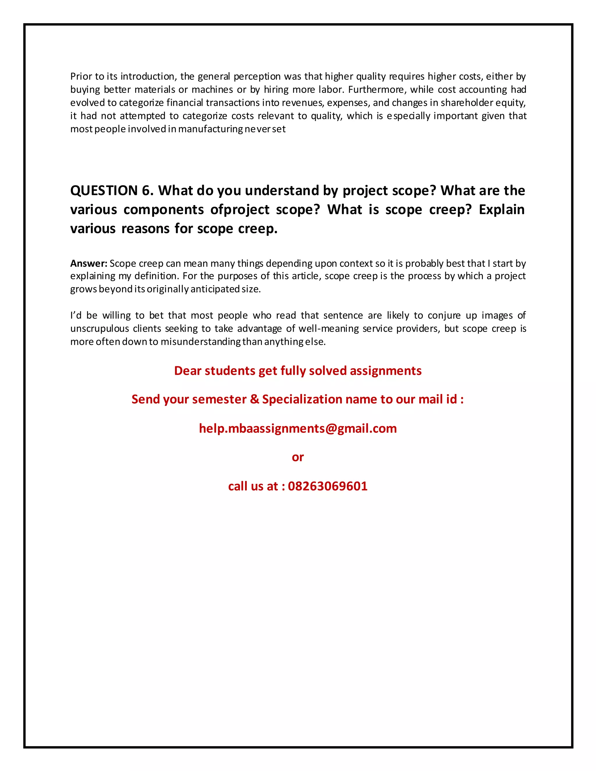 Prior to its introduction, the general perception was that higher quality requires higher costs, either by
buying better materials or machines or by hiring more labor. Furthermore, while cost accounting had
evolved to categorize financial transactions into revenues, expenses, and changes in shareholder equity,
it had not attempted to categorize costs relevant to quality, which is especially important given that
mostpeople involvedinmanufacturingneverset
QUESTION 6. What do you understand by project scope? What are the
various components ofproject scope? What is scope creep? Explain
various reasons for scope creep.
Answer: Scope creep can mean many things depending upon context so it is probably best that I start by
explaining my definition. For the purposes of this article, scope creep is the process by which a project
growsbeyonditsoriginallyanticipatedsize.
I’d be willing to bet that most people who read that sentence are likely to conjure up images of
unscrupulous clients seeking to take advantage of well-meaning service providers, but scope creep is
more oftendownto misunderstandingthananythingelse.
Dear students get fully solved assignments
Send your semester & Specialization name to our mail id :
help.mbaassignments@gmail.com
or
call us at : 08263069601
 
