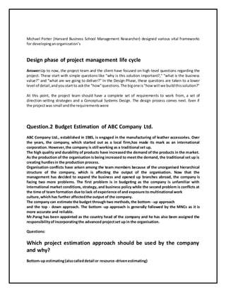 Michael Porter (Harvard Business School Management Researcher) designed various vital frameworks
for developinganorganization’s
Design phase of project management life cycle
Answer:Up to now, the project team and the client have focused on high-level questions regarding the
project. These start with simple questions like "why is this solution important?," "what is the business
value?" and "what are we going to deliver?" In the Design Phase, these questions are taken to a lower
level of detail,andyoustart to askthe "how"questions.The bigone is"how will we buildthissolution?"
At this point, the project team should have a complete set of requirements to work from, a set of
direction-setting strategies and a Conceptual Systems Design. The design process comes next. Even if
the projectwas small andthe requirementswere
Question.2 Budget Estimation of ABC Company Ltd.
ABC Company Ltd., established in 1985, is engaged in the manufacturing of leather accessories. Over
the years, the company, which started out as a local firm,has made its mark as an international
corporation. However,the company is still working as a traditional set up.
The high quality and durability of products have increased the demand of the products in the market.
As the production of the organisation is being increased to meet the demand, the traditional set up is
creating hurdlesin the production process.
Organisation conflicts have arisen among the team members because of the unorganised hierarchical
structure of the company, which is affecting the output of the organisation. Now that the
management has decided to expand the business and opened up branches abroad, the company is
facing two more problems. The first problem is in budgeting as the company is unfamiliar with
international market conditions, strategy, and business policy while the second problem is conflicts at
the time of team formation due to lack ofexperience ofand exposure to multinational work
culture,which has further affectedthe output of the company.
The company can estimate the budget through two methods,the bottom - up approach
and the top - down approach. The bottom -up approach is generally followed by the MNCs as it is
more accurate and reliable.
Mr.Parag has been appointed as the country head of the company and he has also been assigned the
responsibilityofincorporatingthe advanced projectset up in the organisation.
Questions:
Which project estimation approach should be used by the company
and why?
Bottom-up estimating(alsocalleddetail or resource-drivenestimating)
 
