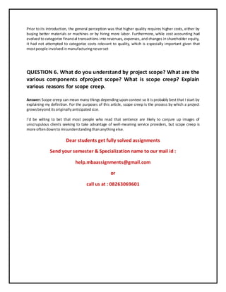 Prior to its introduction, the general perception was that higher quality requires higher costs, either by
buying better materials or machines or by hiring more labor. Furthermore, while cost accounting had
evolved to categorize financial transactions into revenues, expenses, and changes in shareholder equity,
it had not attempted to categorize costs relevant to quality, which is especially important given that
mostpeople involvedinmanufacturingneverset
QUESTION 6. What do you understand by project scope? What are the
various components ofproject scope? What is scope creep? Explain
various reasons for scope creep.
Answer: Scope creep can mean many things depending upon context so it is probably best that I start by
explaining my definition. For the purposes of this article, scope creep is the process by which a project
growsbeyonditsoriginallyanticipatedsize.
I’d be willing to bet that most people who read that sentence are likely to conjure up images of
unscrupulous clients seeking to take advantage of well-meaning service providers, but scope creep is
more oftendownto misunderstandingthananythingelse.
Dear students get fully solved assignments
Send your semester & Specialization name to our mail id :
help.mbaassignments@gmail.com
or
call us at : 08263069601
 