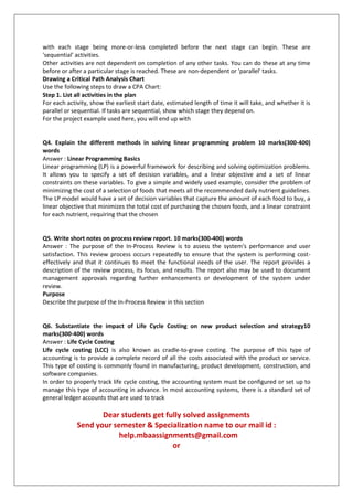 with each stage being more-or-less completed before the next stage can begin. These are
'sequential' activities.
Other activities are not dependent on completion of any other tasks. You can do these at any time
before or after a particular stage is reached. These are non-dependent or 'parallel' tasks.
Drawing a Critical Path Analysis Chart
Use the following steps to draw a CPA Chart:
Step 1. List all activities in the plan
For each activity, show the earliest start date, estimated length of time it will take, and whether it is
parallel or sequential. If tasks are sequential, show which stage they depend on.
For the project example used here, you will end up with

Q4. Explain the different methods in solving linear programming problem 10 marks(300-400)
words
Answer : Linear Programming Basics
Linear programming (LP) is a powerful framework for describing and solving optimization problems.
It allows you to specify a set of decision variables, and a linear objective and a set of linear
constraints on these variables. To give a simple and widely used example, consider the problem of
minimizing the cost of a selection of foods that meets all the recommended daily nutrient guidelines.
The LP model would have a set of decision variables that capture the amount of each food to buy, a
linear objective that minimizes the total cost of purchasing the chosen foods, and a linear constraint
for each nutrient, requiring that the chosen

Q5. Write short notes on process review report. 10 marks(300-400) words
Answer : The purpose of the In-Process Review is to assess the system's performance and user
satisfaction. This review process occurs repeatedly to ensure that the system is performing costeffectively and that it continues to meet the functional needs of the user. The report provides a
description of the review process, its focus, and results. The report also may be used to document
management approvals regarding further enhancements or development of the system under
review.
Purpose
Describe the purpose of the In-Process Review in this section

Q6. Substantiate the impact of Life Cycle Costing on new product selection and strategy10
marks(300-400) words
Answer : Life Cycle Costing
Life cycle costing (LCC) is also known as cradle-to-grave costing. The purpose of this type of
accounting is to provide a complete record of all the costs associated with the product or service.
This type of costing is commonly found in manufacturing, product development, construction, and
software companies.
In order to properly track life cycle costing, the accounting system must be configured or set up to
manage this type of accounting in advance. In most accounting systems, there is a standard set of
general ledger accounts that are used to track

Dear students get fully solved assignments
Send your semester & Specialization name to our mail id :
help.mbaassignments@gmail.com
or

 