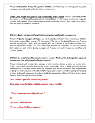 Answer : Critical Chain Project Management (CCPM) is a methodology for planning, executing and
managing projects in single and multi-project environments.
Critical Chain Project Management was developed by Dr Eli Goldratt and was first introduced to
the market in his Theory of Constraints book “Critical Chain” in 1997. It was developed in response
to many projects being dogged by poor performance manifested in longer than expected durations,
frequently missed deadlines, increased
5 What is Quality management? explain the major processes of quality management.
Answer : A Quality Management Process is a set of procedures that are followed to ensure that the
deliverables produced by a team are "fit for purpose". The start of the Quality Management Process
involves setting quality targets, which are agreed with the customer. A "Quality Assurance Process"
and "Quality Control Process" are then undertaken, to measure and report the actual quality of
deliverables. As part of the Quality Management Process, any quality issues are identified and
resolved quickly.
6 What is the importance of human resource in a project? What are the challenges that a project
manager may face while managing human resources?
Answer : Project work comes with a package of idiosyncrasies. No two projects are exactly alike.
Project teams rarely rotate intact from one project to the next. Talent is added and subtracted as
needed or as it is available. Similar needs are often met with dissimilar solutions. And projects tend
to be "green field" activities, without benefit from previous "lessons learned." Excelling at managing
projects and people requires a broadly embedded understanding of how effective project work
happens and of the new behaviors needed
Dear students get fully solved assignments
Send your semester & Specialization name to our mail id :
“ help.mbaassignments@gmail.com ”
or
Call us at : 08263069601
(Prefer mailing. Call in emergency )
 