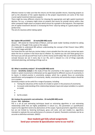 effective manner to make sure that the returns are the best possible returns. Assessing projects as
well as the allocation of the capital depends on the project requirements are some of the most
crucial capital investment decisions aspects.
There might be many different criteria’s for choosing the appropriate and right capital investment
decision. For e.g., a company might stress on projects that assure for prompt returns while a few
other companies might assert on projects which ensure for a growth in the long term. The important
aim of capital investment decision is increasing the firms’ value by taking on a good project at the
perfect time.
The aim of a business while making capital

Q4. Explain IRR and WACC
10 marks(300-400) words
Answer : IRR stands for Internal Rate of Return, and last week reader Sandeep emailed me asking
about this, so I thought I’d do a post on the subject.
It’s impossible to understand IRR without understanding the concept of Net Present Value (NPV)
first, so let’s begin with NPV.
You know that the cash that you receive today is more valuable than the cash you receive two years
down the line or anytime in the future due to inflation. So, anytime you see cash flows going out in
the future you will ask yourself how much is all this money worth today? We are all familiar with this
concept because we see it every day in our life, and is relevant to a lot of things especially
retirement planning, and looking at things such as

Q5. What is sensitivity analysis? 10 marks(300-400) words
Answer : Sensitivity analysis is the study of how the uncertainty in the output of a mathematical
model or system (numerical or otherwise) can be apportioned to different sources of uncertainty in
its inputs. A related practice is uncertainty analysis, which has a greater focus on uncertainty
quantification and propagation of uncertainty. Ideally, uncertainty and sensitivity analysis should be
run in tandem.
Sensitivity analysis can be useful for a range of purposes, including:
Testing the robustness of the results of a model or system in the presence of uncertainty.
Increased understanding of the relationships between input and output variables in a system
or model.

by the analyst.
Q6. Analyse the parametric cost estimation. 10 marks(300-400) words
Answer : PCE - Definition
PCE is a set of cost estimating techniques based on estimating algorithms or cost estimating
relationships (CER) that are highly probabilistic in nature (i.e., the parameters or quantification
inputs to the algorithm tend to be abstractions of the scope). Typical parametric algorithms include,
but are not limited to, factoring techniques, gross unit costs, and cost models (i.e. algorithms
intended to replicate the cost performance of a process of system). Parametric estimates can be as
accurate as definitive estimates. (AACEI)

Dear students get fully solved assignments
Send your semester & Specialization name to our mail id :

 