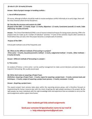 (8 roles X 1.25= 10 marks) 10 marks
Answer : Role of project manager in handling conflicts :
1. Use of official processes :
Of course, although all efforts should be made to resolve workplace conflict informally at an early stage, there will
be many instances where formal disciplinary
Q4. Describe the structure and content of a CMP.
(Purpose of the CMP – 1.5 marks, Scope- 1.5 marks, Objectives- 1.5 marks; Constraints (overall) 1.5 marks ,Table
addressing- 4 marks) 10 marks
Answer : The Critical Path Method (CPM) is one of several related techniques for doing project planning. CPM is for
projects that are made up of a number of individual "activities." If some of the activities require other activities to
finish before they can start, then the project becomes a complex web of activities.
Purpose of the CMP :
Critical path method is one of the frequently used
Q5. What are the different methods of forecasting in a project?
(Time series – 3 marks, Casual/econometric method – 2 marks, Judgmental method – 3 marks , Other methods –
2 marks) 10 marks
Answer : Different methods of forecasting in a project :
A. Time series :
An analysis of history—a time series—can be used by management to make current decisions and plans based on
long-term forecasting. We usually assume past
Q6. Write short notes on acquiring a Project Team.
(Definition: Acquiring a Project Team – 2 marks; inputs for acquiring a project team – 3 marks; common tools and
techniques – 2 marks; output of acquiring a project team process – 2 marks; conclusion- 1 mark)
Answer : Acquiring a project team :
The acquire project team process takes place within the executing process group, and is therefore focused on
implementing the human resource plan with the intent of getting the right people working on the project. By the
right people, we mean individuals with the right knowledge skills and experience that are available to carry out the
work assignments within a given time frames.
Dear students get fully solved assignments
Send your semester & Specialization name to our mail id
-> help.mbaassignments@gmail.com
 