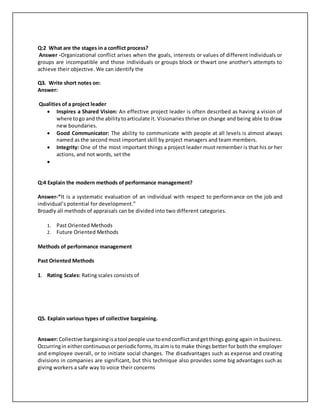Q:2 What are the stages in a conflict process? 
Answer -Organizational conflict arises when the goals, interests or values of different individuals or 
groups are incompatible and those individuals or groups block or thwart one another's attempts to 
achieve their objective. We can identify the 
Q3. Write short notes on: 
Answer: 
Qualities of a project leader 
 Inspires a Shared Vision: An effective project leader is often described as having a vision of 
where to go and the ability to articulate it. Visionaries thrive on change and being able to draw 
new boundaries. 
 Good Communicator: The ability to communicate with people at all levels is almost always 
named as the second most important skill by project managers and team members. 
 Integrity: One of the most important things a project leader must remember is that his or her 
actions, and not words, set the 
 
Q:4 Explain the modern methods of performance management? 
Answer-“It is a systematic evaluation of an individual with respect to performance on the job and 
individual’s potential for development.” 
Broadly all methods of appraisals can be divided into two different categories. 
1. Past Oriented Methods 
2. Future Oriented Methods 
Methods of performance management 
Past Oriented Methods 
1. Rating Scales: Rating scales consists of 
Q5. Explain various types of collective bargaining. 
Answer: Collective bargaining is a tool people use to end conflict and get things going again in business. 
Occurring in either continuous or periodic forms, its aim is to make things better for both the employer 
and employee overall, or to initiate social changes. The disadvantages such as expense and creating 
divisions in companies are significant, but this technique also provides some big advantages such as 
giving workers a safe way to voice their concerns 
 