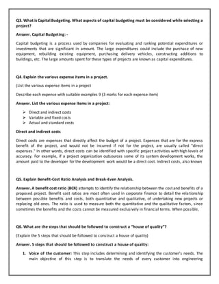 Q3. What is Capital Budgeting. What aspects of capital budgeting must be considered while selecting a
project?
Answer. Capital Budgeting: -
Capital budgeting is a process used by companies for evaluating and ranking potential expenditures or
investments that are significant in amount. The large expenditures could include the purchase of new
equipment, rebuilding existing equipment, purchasing delivery vehicles, constructing additions to
buildings, etc. The large amounts spent for these types of projects are known as capital expenditures.
Q4. Explain the various expense items in a project.
(List the various expense items in a project
Describe each expense with suitable examples 9 (3 marks for each expense item)
Answer. List the various expense items in a project:
 Direct and indirect costs
 Variable and fixed costs
 Actual and standard costs
Direct and indirect costs
Direct costs are expenses that directly affect the budget of a project. Expenses that are for the express
benefit of the project, and would not be incurred if not for the project, are usually called "direct
expenses." In other words, direct costs can be identified with specific project activities with high levels of
accuracy. For example, if a project organization outsources some of its system development works, the
amount paid to the developer for the development work would be a direct cost. Indirect costs, also known
Q5. Explain Benefit-Cost Ratio Analysis and Break-Even Analysis.
Answer. A benefit cost ratio (BCR) attempts to identify the relationship between the cost and benefits of a
proposed project. Benefit cost ratios are most often used in corporate finance to detail the relationship
between possible benefits and costs, both quantitative and qualitative, of undertaking new projects or
replacing old ones. The ratio is used to measure both the quantitative and the qualitative factors, since
sometimes the benefits and the costs cannot be measured exclusively in financial terms. When possible,
Q6. What are the steps that should be followed to construct a “house of quality”?
(Explain the 5 steps that should be followed to construct a house of quality)
Answer. 5 steps that should be followed to construct a house of quality:
1. Voice of the customer: This step includes determining and identifying the customer’s needs. The
main objective of this step is to translate the needs of every customer into engineering
 
