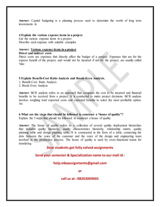 Answer: Capital budgeting is a planning process used to determine the worth of long term
investments in
4 Explain the various expense items in a project.
List the various expense items in a project
Describe each expense with suitable examples
Answer: Various expense items in a project
Direct and indirect costs
Direct costs are expenses that directly affect the budget of a project. Expenses that are for the
express benefit of the project, and would not be incurred if not for the project, are usually called
"dire
5 Explain Benefit-Cost Ratio Analysis and Break-Even Analysis.
1. Benefit-Cost Ratio Analysis
2. Break-Even Analysis
Answer: BCR analysis refers to an approach that compares the cost to be incurred and financial
benefits to be received from a project. It is conducted to make project decisions. BCR analysis
involves weighing total expected costs and expected benefits to select the most profitable option.
An
6 What are the steps that should be followed to construct a “house of quality”?
Explain the 5 steps that should be followed to construct a house of quality
Answer: The house of quality refers to a collection of several quality deployment hierarchies
that includes quality hierarchy, quality characteristics hierarchy, relationship matrix, quality
planning table and design planning table. It is constructed in the form of a table, connecting the
dots between the voice of the customer and the voice of the design and engineering team
involved in the production process. The house of quality is used by cross-functional teams for
translating
Dear students get fully solved assignments
Send your semester & Specialization name to our mail id :
help.mbaassignments@gmail.com
or
call us at : 08263069601
 