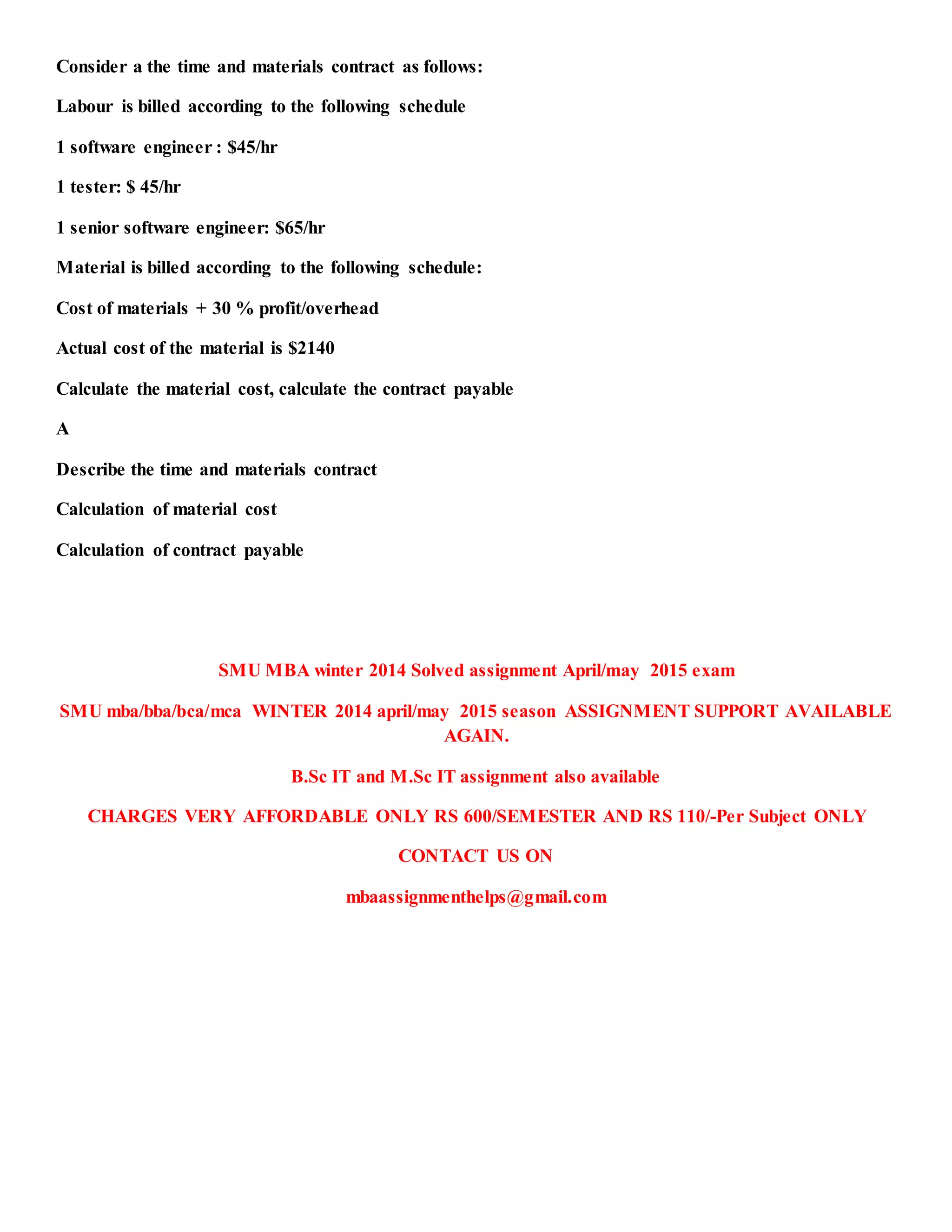 Consider a the time and materials contract as follows:
Labour is billed according to the following schedule
1 software engineer : $45/hr
1 tester: $ 45/hr
1 senior software engineer: $65/hr
Material is billed according to the following schedule:
Cost of materials + 30 % profit/overhead
Actual cost of the material is $2140
Calculate the material cost, calculate the contract payable
A
Describe the time and materials contract
Calculation of material cost
Calculation of contract payable
SMU MBA winter 2014 Solved assignment April/may 2015 exam
SMU mba/bba/bca/mca WINTER 2014 april/may 2015 season ASSIGNMENT SUPPORT AVAILABLE
AGAIN.
B.Sc IT and M.Sc IT assignment also available
CHARGES VERY AFFORDABLE ONLY RS 600/SEMESTER AND RS 110/-Per Subject ONLY
CONTACT US ON
mbaassignmenthelps@gmail.com
 