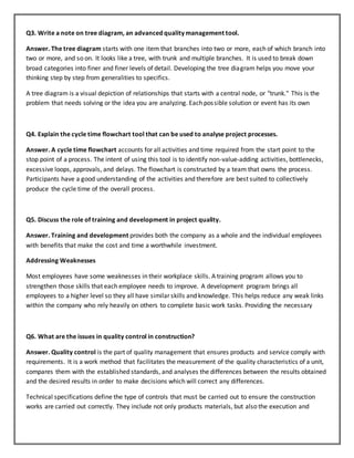 Q3. Write a note on tree diagram, an advanced quality management tool.
Answer. The tree diagram starts with one item that branches into two or more, each of which branch into
two or more, and so on. It looks like a tree, with trunk and multiple branches. It is used to break down
broad categories into finer and finer levels of detail. Developing the tree diagram helps you move your
thinking step by step from generalities to specifics.
A tree diagram is a visual depiction of relationships that starts with a central node, or "trunk." This is the
problem that needs solving or the idea you are analyzing. Each possible solution or event has its own
Q4. Explain the cycle time flowchart tool that can be used to analyse project processes.
Answer. A cycle time flowchart accounts for all activities and time required from the start point to the
stop point of a process. The intent of using this tool is to identify non-value-adding activities, bottlenecks,
excessive loops, approvals, and delays. The flowchart is constructed by a team that owns the process.
Participants have a good understanding of the activities and therefore are best suited to collectively
produce the cycle time of the overall process.
Q5. Discuss the role of training and development in project quality.
Answer. Training and development provides both the company as a whole and the individual employees
with benefits that make the cost and time a worthwhile investment.
Addressing Weaknesses
Most employees have some weaknesses in their workplace skills. A training program allows you to
strengthen those skills that each employee needs to improve. A development program brings all
employees to a higher level so they all have similar skills and knowledge. This helps reduce any weak links
within the company who rely heavily on others to complete basic work tasks. Providing the necessary
Q6. What are the issues in quality control in construction?
Answer. Quality control is the part of quality management that ensures products and service comply with
requirements. It is a work method that facilitates the measurement of the quality characteristics of a unit,
compares them with the established standards, and analyses the differences between the results obtained
and the desired results in order to make decisions which will correct any differences.
Technical specifications define the type of controls that must be carried out to ensure the construction
works are carried out correctly. They include not only products materials, but also the execution and
 