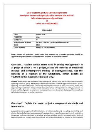 Dear students get fully solved assignments
Send your semester & Specialization name to our mail id :
help.mbaassignments@gmail.com
or
call us at : 08263069601
ASSIGNMENT
DRIVE SPRING 2016
PROGRAM MBA
SEMESTER IV
SUBJECT CODE & NAME PM 0017 – PROJECT QUALITY MANAGEMENT
BK ID B2013
Credit & Marks 4 CREDITS AND 60 MARKS
Note: Answer all questions. Kindly note that answers for 10 marks questions should be
approximately of 400 words. Each question is followed by evaluation scheme.
Question.1. Explain various terms used in quality management? In
a group of about 3 to 5 people,discuss the benefits of traditional
method and contemporary method of qualityassurance. List the
benefits on a flipchart or the whiteboard. Which benefit do
youthink is the most beneficial and why?
Answer: Whenpeople are askedwhattheyare afraidof,the firstthingthat usuallycomesto mind is
speaking before a group. Most people have at least some level of apprehension about public
speaking,andyetmostbusinesscareers require oral presentations at least periodically. Some jobs
require oral presentations almost immediately; others may not require them until you’ve been on
the job a while.If youare to advance inyour career,however,itiscertainthatyouwill eventuallybe
called upon to deliver an oral presentation.
Question.2. Explain the major project management standards and
frameworks.
Answer:Project management is the discipline of initiating, planning, executing, controlling, and
closingthe workof a teamto achieve specific goals and meet specific success criteria. A project is a
temporary endeavor designed to produce a unique product, service or result with a defined
beginning and end (usually time-constrained, and often constrained by funding or deliverables)
 