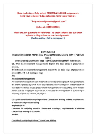 Dear students get fully solved SMU MBA Fall 2014 assignments
Send your semester & Specialization name to our mail id :
“ help.mbaassignments@gmail.com ”
or
Call us at : 08263069601
These are just questions for reference . To check samples see our latest
uploads in blog archive or search assignments .
(Prefer mailing. Call in emergency )
DRIVE-Fall 2014
PROGRAM/SEMESTER-MBADS (SEM 4/SEM 6) MBAFLEX/ MBAN2 (SEM 4) PGDPMN
(SEM 2)
SUBJECT CODE & NAME-PM 0018 –CONTRACTS MANAGEMENT IN PROJECTS
Q1. What is procurement management? Explain the basic steps in procurement
process.
(Definition of procurement management, Explain the six basic steps of procurement
process)2.5, 7.5 (1.5 marks per step)
Ans.
Procurement management
Procurement management is an important knowledge area in project management and
it is a formal process by which many organizations acquiretheir goods and services from
outsidebody. Hence, project procurement management involves getting work done by
people outside the project organisation. It includes the management of purchasing or
acquiring of product, services, or projects.
Q2 Explain condition for adopting National Competitive Bidding and the requirements
of National Competitive Bidding.
(Explanation of:
Condition for adopting National Competitive Bidding-4, requirements of National
Competitive Bidding-6) 10 marks
Answer.
Condition for adopting National Competitive Bidding
 