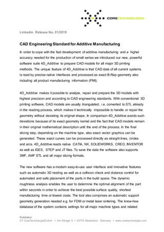 Linkedin Release No. 01/2019
Publisher
CT CoreTechnologieGmbH ▪ Am Klinger 5 ▪ 63776 Moembris▪ Germany ▪ www.coretechnologie.com
CAD Engineering Standard for Additive Manufacturing
In order to cope with the fast development of additive manufacturing and a higher
accuracy needed for the production of small series we introduced our new, powerful
software suite 4D_Additive to prepare CAD models for all major 3D printing
methods. The unique feature of 4D_Additive is that CAD data of all current systems
is read by precise native interfaces and processed as exact B-Rep geometry also
including all product manufacturing information (PMI).
4D_Additive makes it possible to analyze, repair and prepare the 3D models with
highest precision and according to CAD engineering standards. With conventional 3D
printing software, CAD models are usually triangulated, i.e. converted to STL already
in the reading process, which makes it technically impossible to handle or repair the
geometry without deviating its original shape. In comparison 4D_Additive avoids such
deviations because of its exact geometry kernel and the fact that CAD models remain
in their original mathematical description until the end of the process. In the final
slicing step, depending on the machine type, also exact vector graphics can be
generated. These exact curves can be processed directly as straight lines, circles
and arcs. 4D_Additive reads native CATIA, NX, SOLIDWORKS, CREO, INVENTOR
as well as IGES, STEP and JT files. To save the data the software also supports
3MF, AMF STL and all major slicing formats.
The new software has a modern easy-to-use user interface and innovative features
such as automatic 3D nesting as well as a collision check and distance control for
automated and safe placement of the parts in the build space. The dynamic
roughness analysis enables the user to determine the optimal alignment of the part
within seconds in order to achieve the best possible surface quality, shortest
manufacturing time or lowest costs. The tool also comprises an automatic support
geometry generation needed e.g. for FDM or metal laser sintering. The know-how
database of the system contains settings for all major machine types and related
 