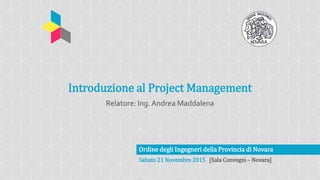 Ordine degli Ingegneri della Provincia di Novara
Sabato 21 Novembre 2015 [Sala Convegni – Novara]
Introduzione al Project Management
Relatore: Ing. Andrea Maddalena
 