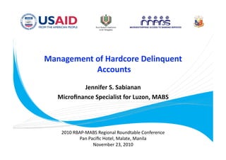 Management of Hardcore Delinquent
            Accounts
                    
           Jennifer S. Sabianan  
   Microﬁnance Specialist for Luzon, MABS 




    2010 RBAP‐MABS Regional Roundtable Conference 
            Pan Paciﬁc Hotel, Malate, Manila 
                  November 23, 2010 
 