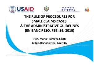 THE RULE OF PROCEDURES FOR     
       SMALL CLAIMS CASES    
& THE ADMINISTRATIVE GUIDELINES    
   (EN BANC RESO. FEB. 16, 2010)
                                

         Hon. Maria Filomena Singh    
        Judge, Regional Trail Court 85  




     2010 RBAP‐MABS Regional Roundtable Conference 
             Pan Paciﬁc Hotel, Malate, Manila 
                   November 23, 2010    
 