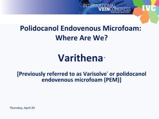 Polidocanol Endovenous Microfoam:
Where Are We?
Varithena™
[Previously referred to as Varisolve®
or polidocanol
endovenous microfoam (PEM)]
Thursday, April 24
 