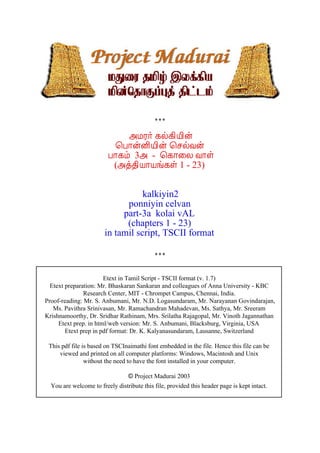 «ÁÃ÷ ¸ø¸¢Â¢ý
¦À¡ýÉ¢Â¢ý ¦ºøÅý
À¡¸õ 3« - ¦¸¡¨Ä Å¡û
(«ò¾¢Â¡Âí¸û 1 - 23)
kalkiyin2
ponniyin celvan
part-3a kolai vAL
(chapters 1 - 23)
in tamil script, TSCII format
Etext in Tamil Script - TSCII format (v. 1.7)
Etext preparation: Mr. Bhaskaran Sankaran and colleagues of Anna University - KBC
Research Center, MIT - Chrompet Campus, Chennai, India.
Proof-reading: Mr. S. Anbumani, Mr. N.D. Logasundaram, Mr. Narayanan Govindarajan,
Ms. Pavithra Srinivasan, Mr. Ramachandran Mahadevan, Ms. Sathya, Mr. Sreeram
Krishnamoorthy, Dr. Sridhar Rathinam, Mrs. Srilatha Rajagopal, Mr. Vinoth Jagannathan
Etext prep. in html/web version: Mr. S. Anbumani, Blacksburg, Virginia, USA
Etext prep in pdf format: Dr. K. Kalyanasundaram, Lausanne, Switzerland
This pdf file is based on TSCInaimathi font embedded in the file. Hence this file can be
viewed and printed on all computer platforms: Windows, Macintosh and Unix
without the need to have the font installed in your computer.
© Project Madurai 2003
You are welcome to freely distribute this file, provided this header page is kept intact.
 