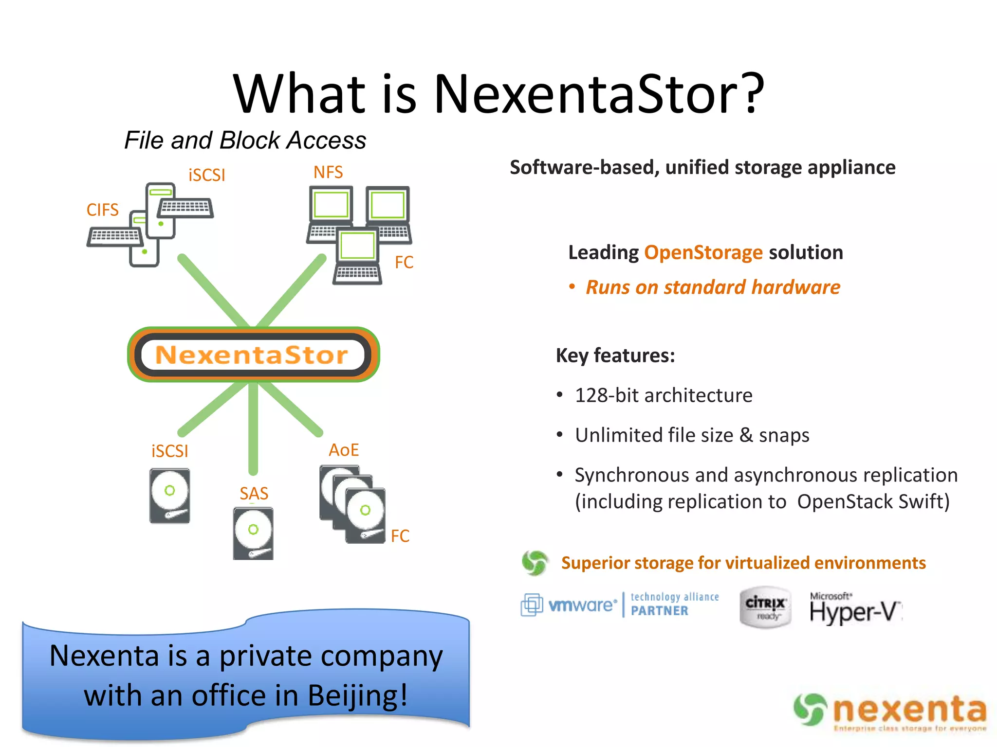 What is NexentaStor?
         File and Block Access
               iSCSI            NFS         Software-based, unified storage appliance
  CIFS

                                       FC         Leading OpenStorage solution
                                                  • Runs on standard hardware


                                                Key features:
                                                • 128-bit architecture
                                                • Unlimited file size & snaps
           iSCSI                 AoE
                                                • Synchronous and asynchronous replication
                       SAS                        (including replication to OpenStack Swift)
                                       FC
                                                 Superior storage for virtualized environments
                   InfiniBand



Nexenta is a private company
  with an office in Beijing!
 