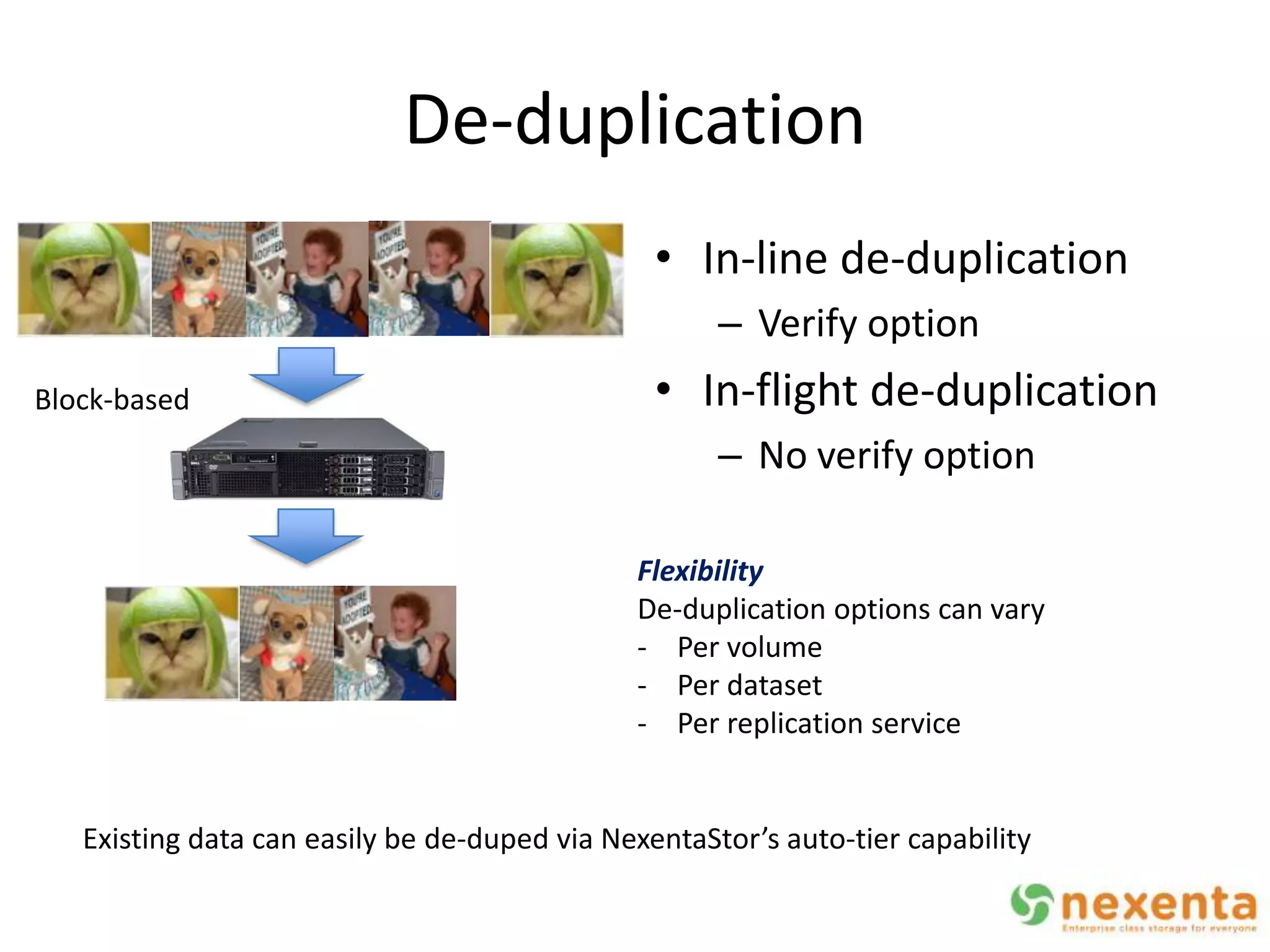 De-duplication
                                                • In-line de-duplication
                                                     – Verify option
Block-based                                     • In-flight de-duplication
                                                     – No verify option

                                              Flexibility
                                              De-duplication options can vary
                                              - Per volume
                                              - Per dataset
                                              - Per replication service


   Existing data can easily be de-duped via NexentaStor’s auto-tier capability
 