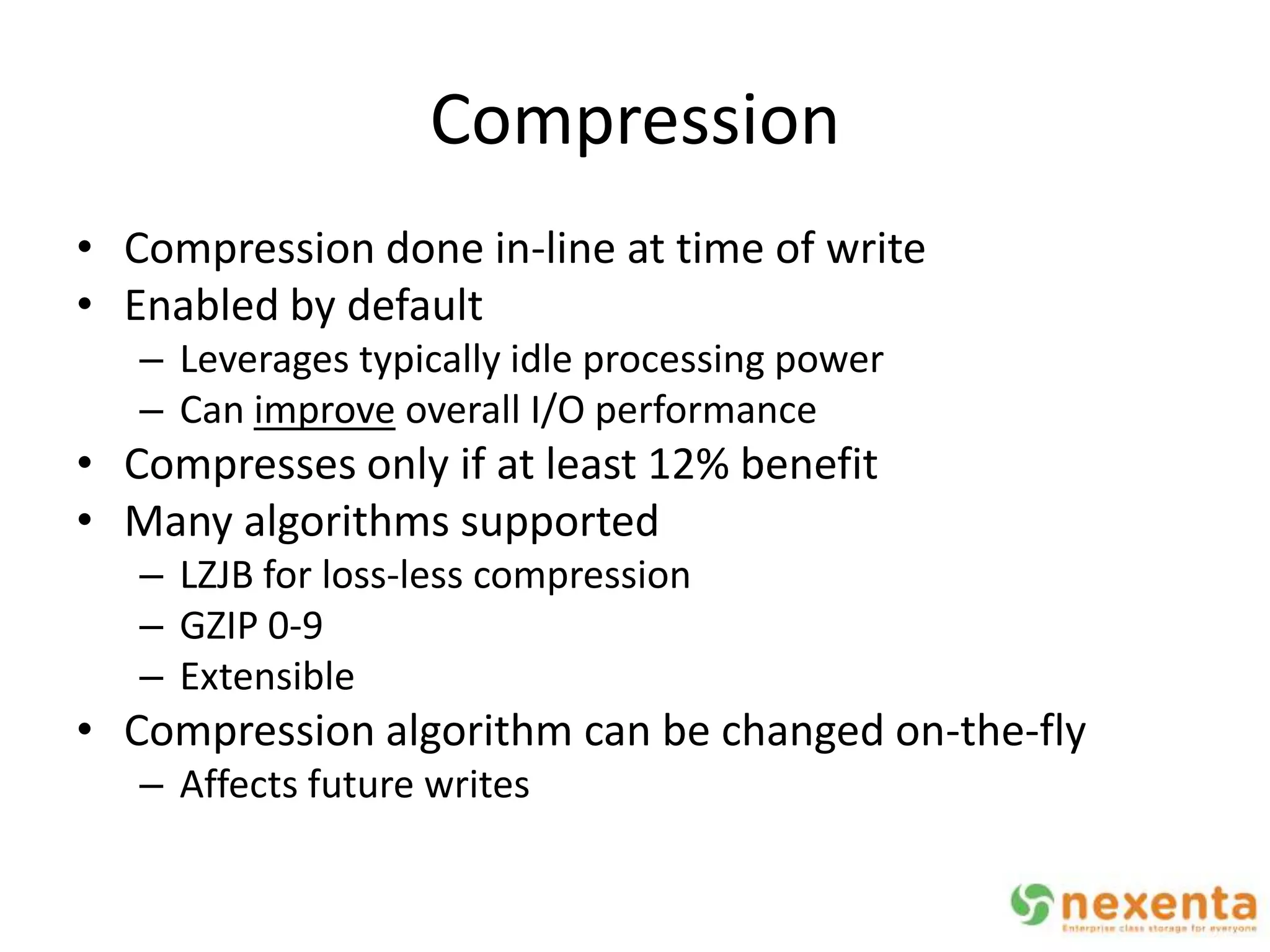 Compression
• Compression done in-line at time of write
• Enabled by default
   – Leverages typically idle processing power
   – Can improve overall I/O performance
• Compresses only if at least 12% benefit
• Many algorithms supported
   – LZJB for loss-less compression
   – GZIP 0-9
   – Extensible
• Compression algorithm can be changed on-the-fly
   – Affects future writes
 