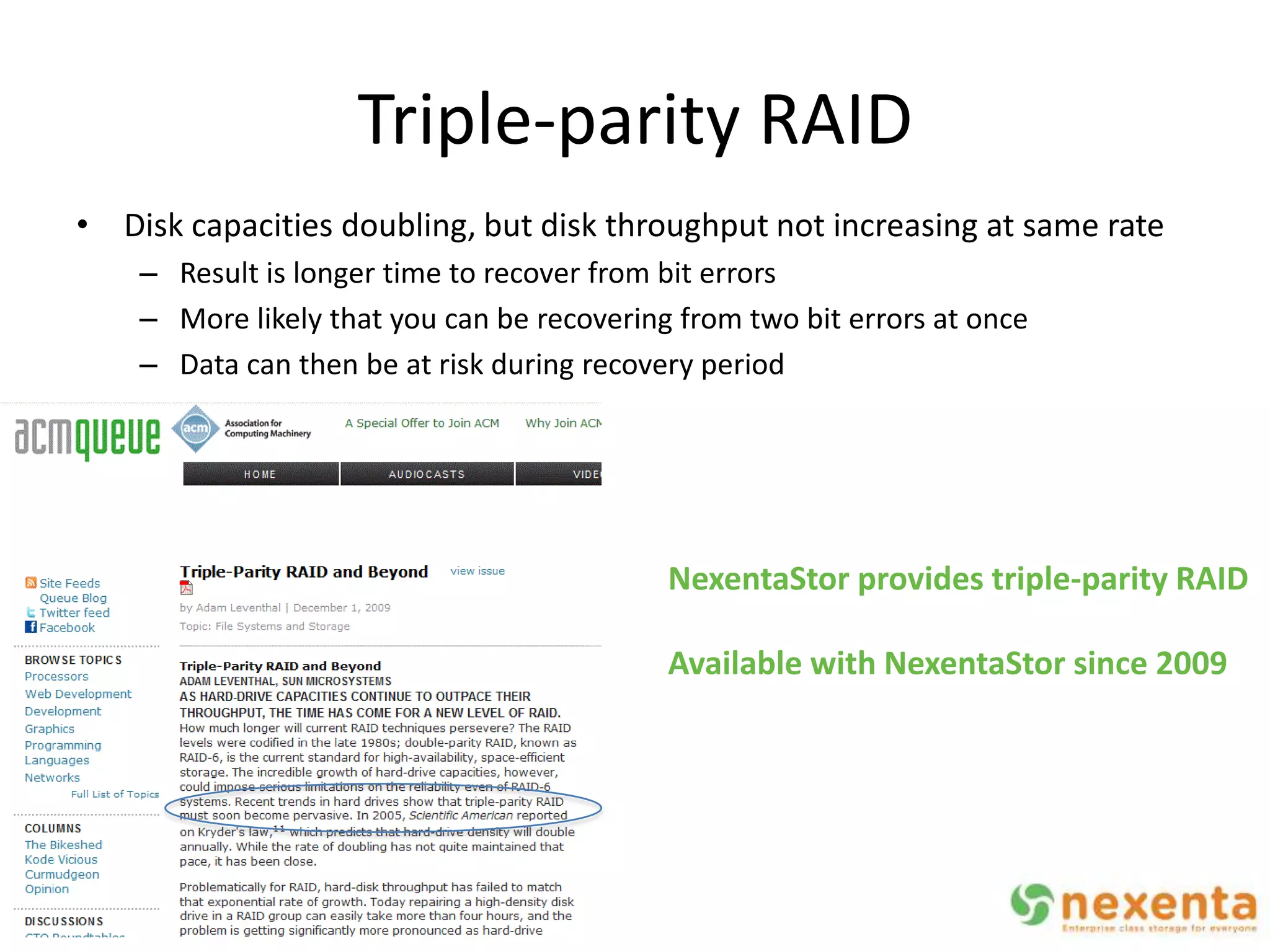 Triple-parity RAID
• Disk capacities doubling, but disk throughput not increasing at same rate
    – Result is longer time to recover from bit errors
    – More likely that you can be recovering from two bit errors at once
    – Data can then be at risk during recovery period




                                            NexentaStor provides triple-parity RAID

                                            Available with NexentaStor since 2009
 