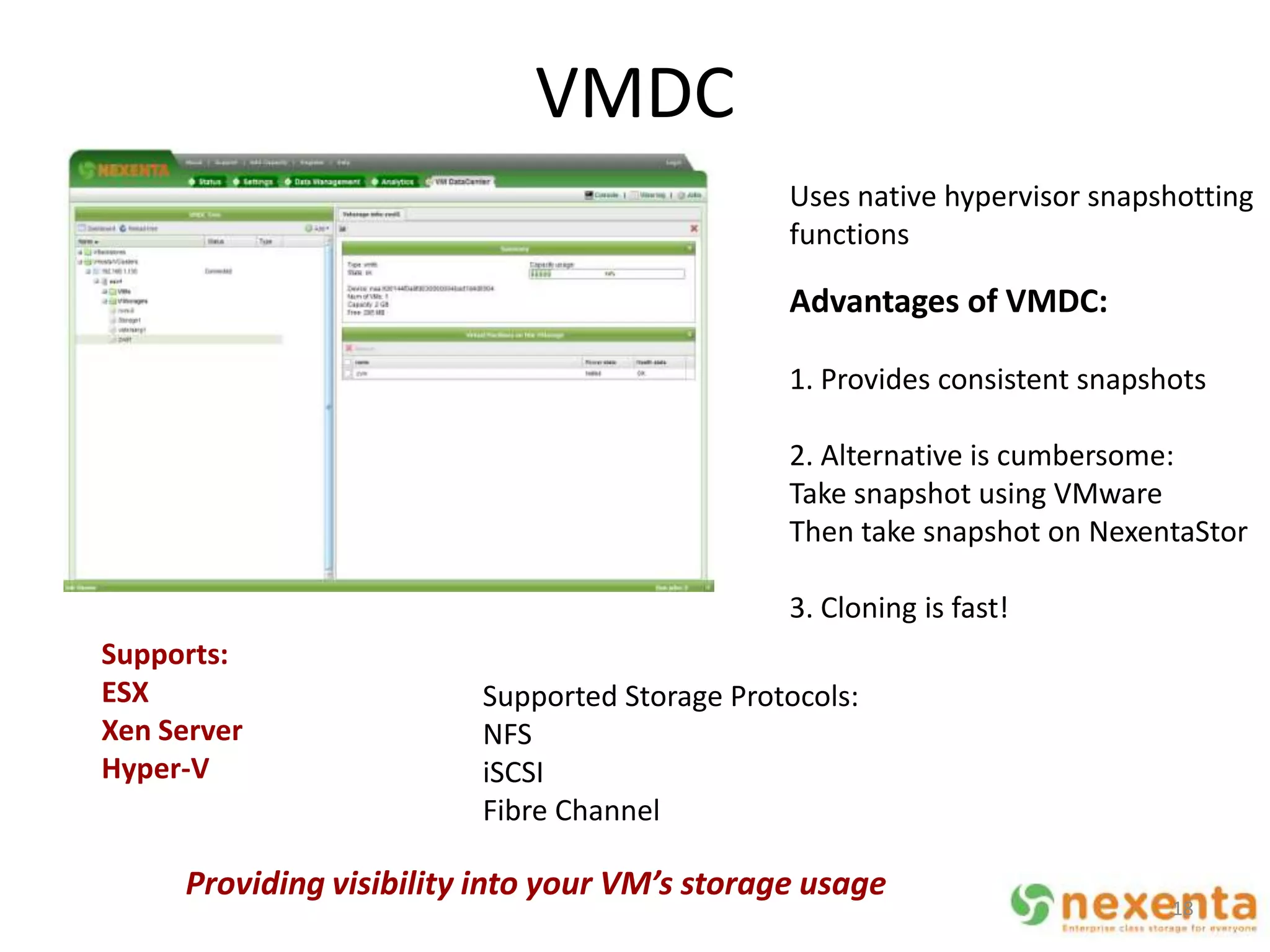 VMDC
                                               Uses native hypervisor snapshotting
                                               functions

                                               Advantages of VMDC:

                                               1. Provides consistent snapshots

                                               2. Alternative is cumbersome:
                                               Take snapshot using VMware
                                               Then take snapshot on NexentaStor

                                               3. Cloning is fast!
Supports:
ESX                      Supported Storage Protocols:
Xen Server               NFS
Hyper-V                  iSCSI
                         Fibre Channel

     Providing visibility into your VM’s storage usage
                                                                            18
 