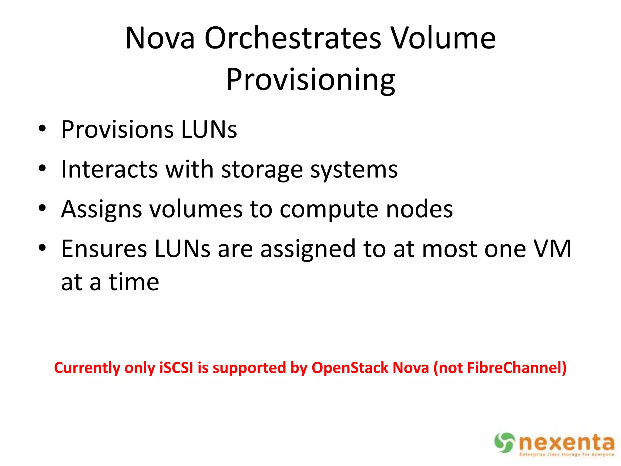 Nova Orchestrates Volume
                   Provisioning
•   Provisions LUNs
•   Interacts with storage systems
•   Assigns volumes to compute nodes
•   Ensures LUNs are assigned to at most one VM
    at a time

    Currently only iSCSI is supported by OpenStack Nova (not FibreChannel)
 