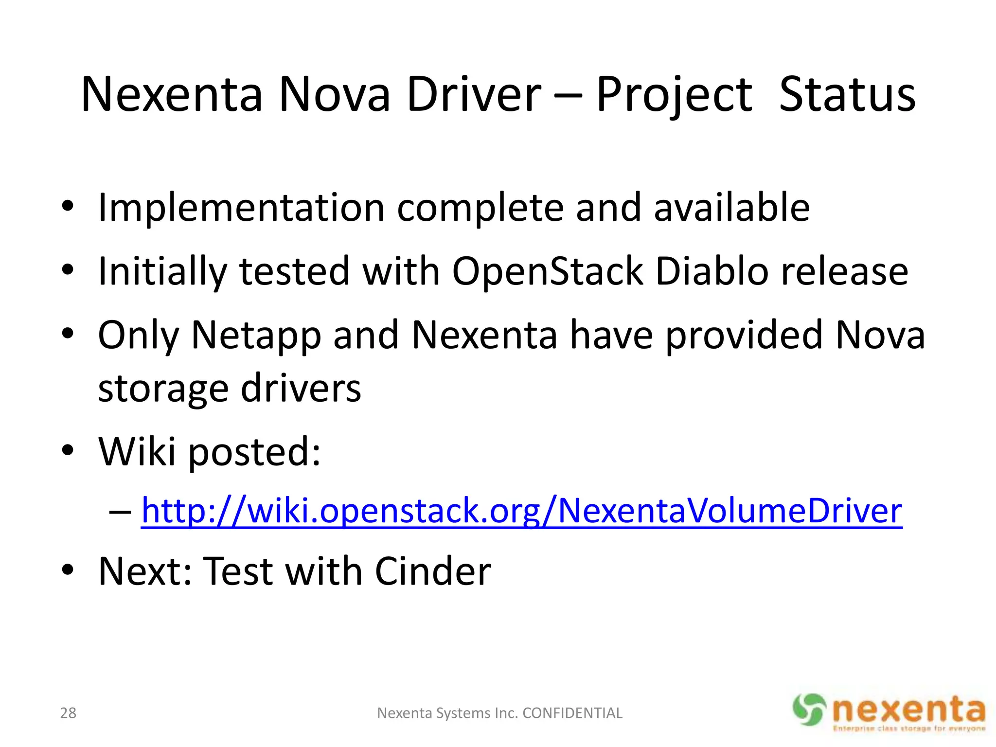Nexenta Nova Driver – Project Status
• Implementation complete and available
• Initially tested with OpenStack Diablo release
• Only Netapp and Nexenta have provided Nova
  storage drivers
• Wiki posted:
      – http://wiki.openstack.org/NexentaVolumeDriver
• Next: Test with Cinder


28                   Nexenta Systems Inc. CONFIDENTIAL
 