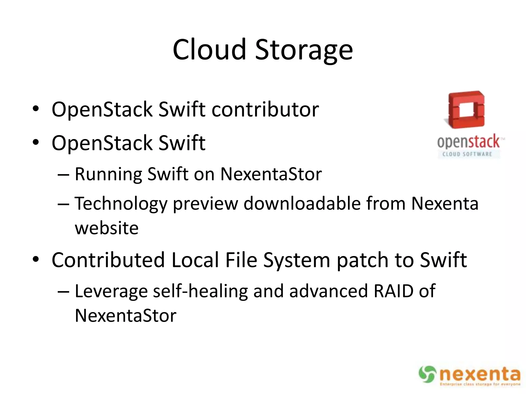 Cloud Storage
• OpenStack Swift contributor
• OpenStack Swift
  – Running Swift on NexentaStor
  – Technology preview downloadable from Nexenta
    website
• Contributed Local File System patch to Swift
  – Leverage self-healing and advanced RAID of
    NexentaStor
 