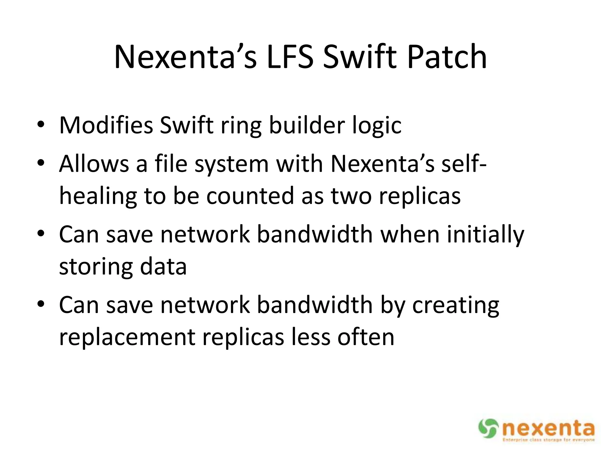 Nexenta’s LFS Swift Patch
• Modifies Swift ring builder logic
• Allows a file system with Nexenta’s self-
  healing to be counted as two replicas
• Can save network bandwidth when initially
  storing data
• Can save network bandwidth by creating
  replacement replicas less often
 