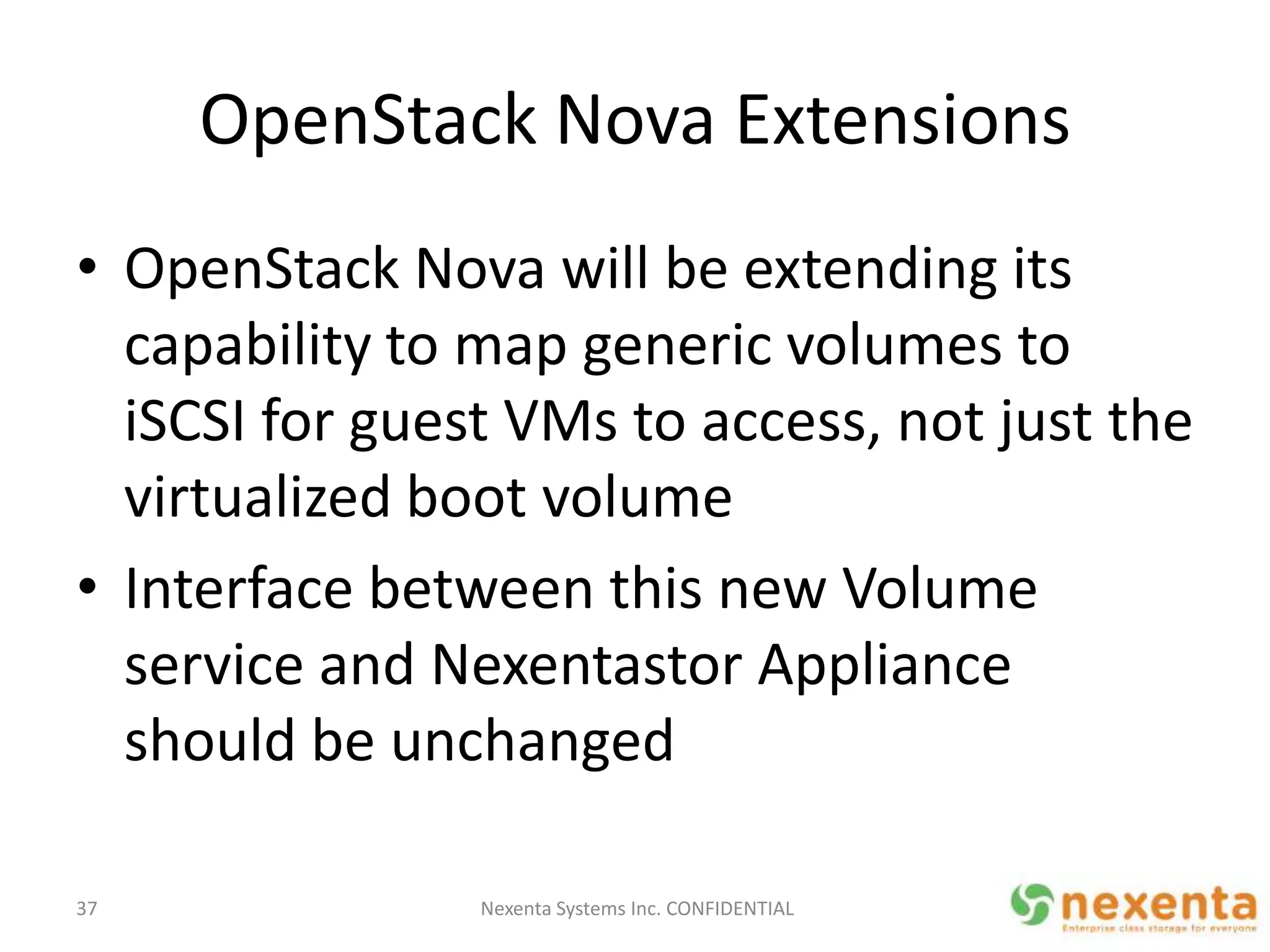 OpenStack Nova Extensions
• OpenStack Nova will be extending its
  capability to map generic volumes to
  iSCSI for guest VMs to access, not just the
  virtualized boot volume
• Interface between this new Volume
  service and Nexentastor Appliance
  should be unchanged

37              Nexenta Systems Inc. CONFIDENTIAL
 