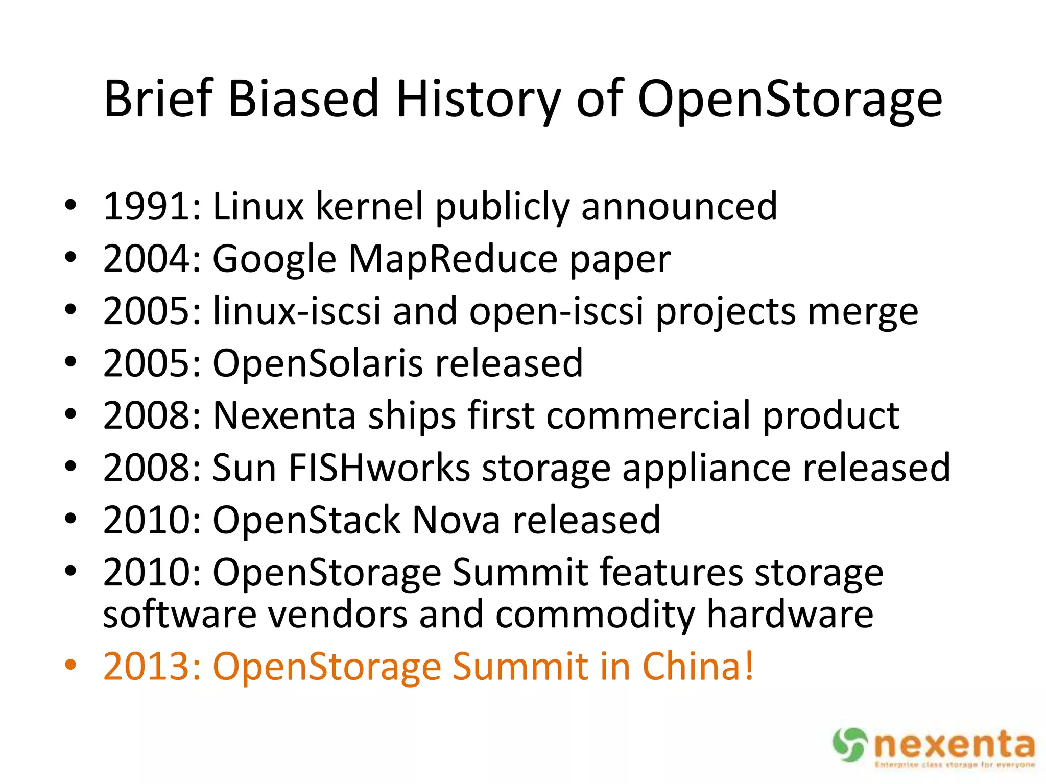 Brief Biased History of OpenStorage
• 1991: Linux kernel publicly announced
• 2004: Google MapReduce paper
• 2005: linux-iscsi and open-iscsi projects merge
• 2005: OpenSolaris released
• 2008: Nexenta ships first commercial product
• 2008: Sun FISHworks storage appliance released
• 2010: OpenStack Nova released
• 2010: OpenStorage Summit features storage
  software vendors and commodity hardware
• 2013: OpenStorage Summit in China!
 