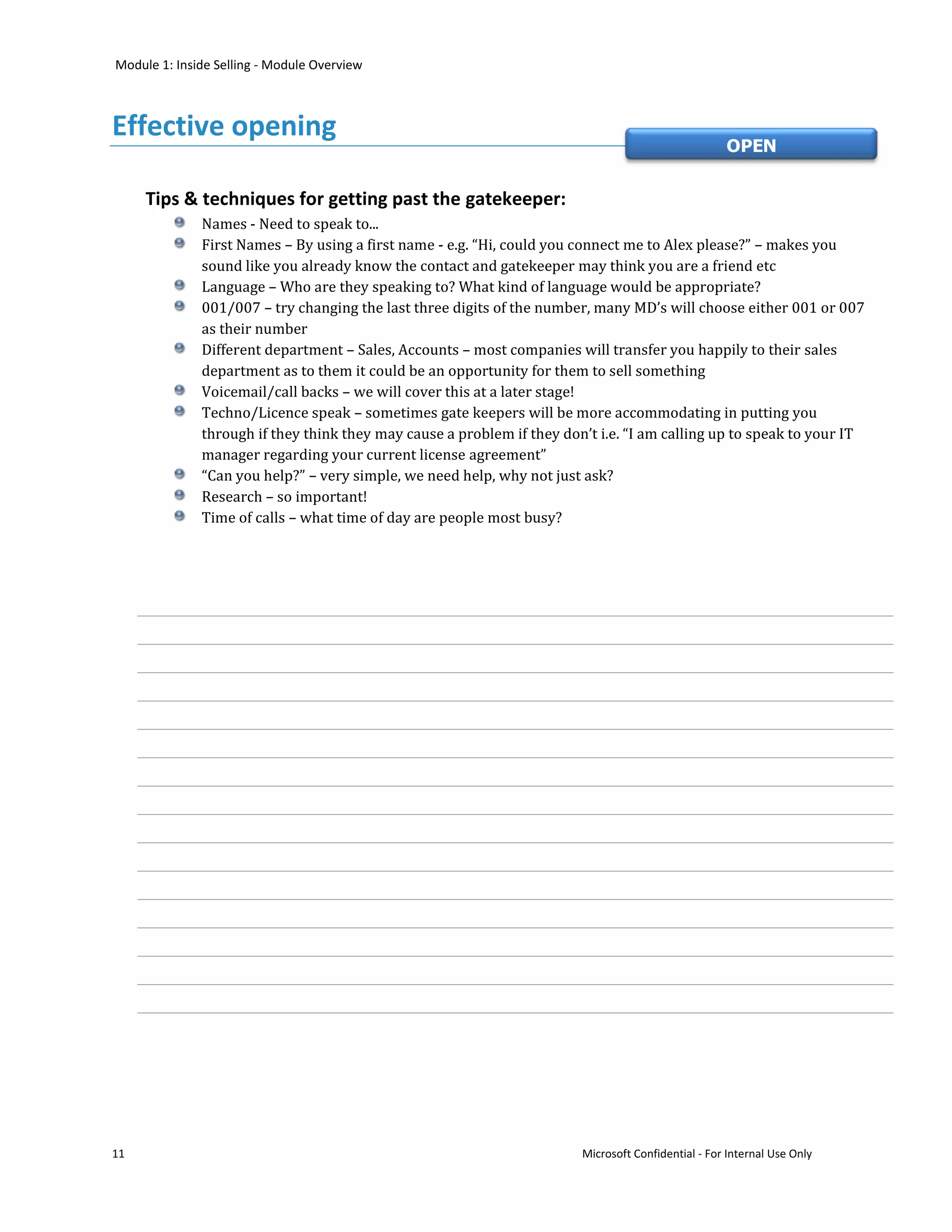 Module 1: Inside Selling - Module Overview



Effective opening
                                                                                                    OPEN


     Tips & techniques for getting past the gatekeeper:
              Names - Need to speak to...
              First Names – By using a first name - e.g. “Hi, could you connect me to Alex please?” – makes you
              sound like you already know the contact and gatekeeper may think you are a friend etc
              Language – Who are they speaking to? What kind of language would be appropriate?
              001/007 – try changing the last three digits of the number, many MD’s will choose either 001 or 007
              as their number
              Different department – Sales, Accounts – most companies will transfer you happily to their sales
              department as to them it could be an opportunity for them to sell something
              Voicemail/call backs – we will cover this at a later stage!
              Techno/Licence speak – sometimes gate keepers will be more accommodating in putting you
              through if they think they may cause a problem if they don’t i.e. “I am calling up to speak to your IT
              manager regarding your current license agreement”
              “Can you help?” – very simple, we need help, why not just ask?
              Research – so important!
              Time of calls – what time of day are people most busy?




11                                                                      Microsoft Confidential - For Internal Use Only
 