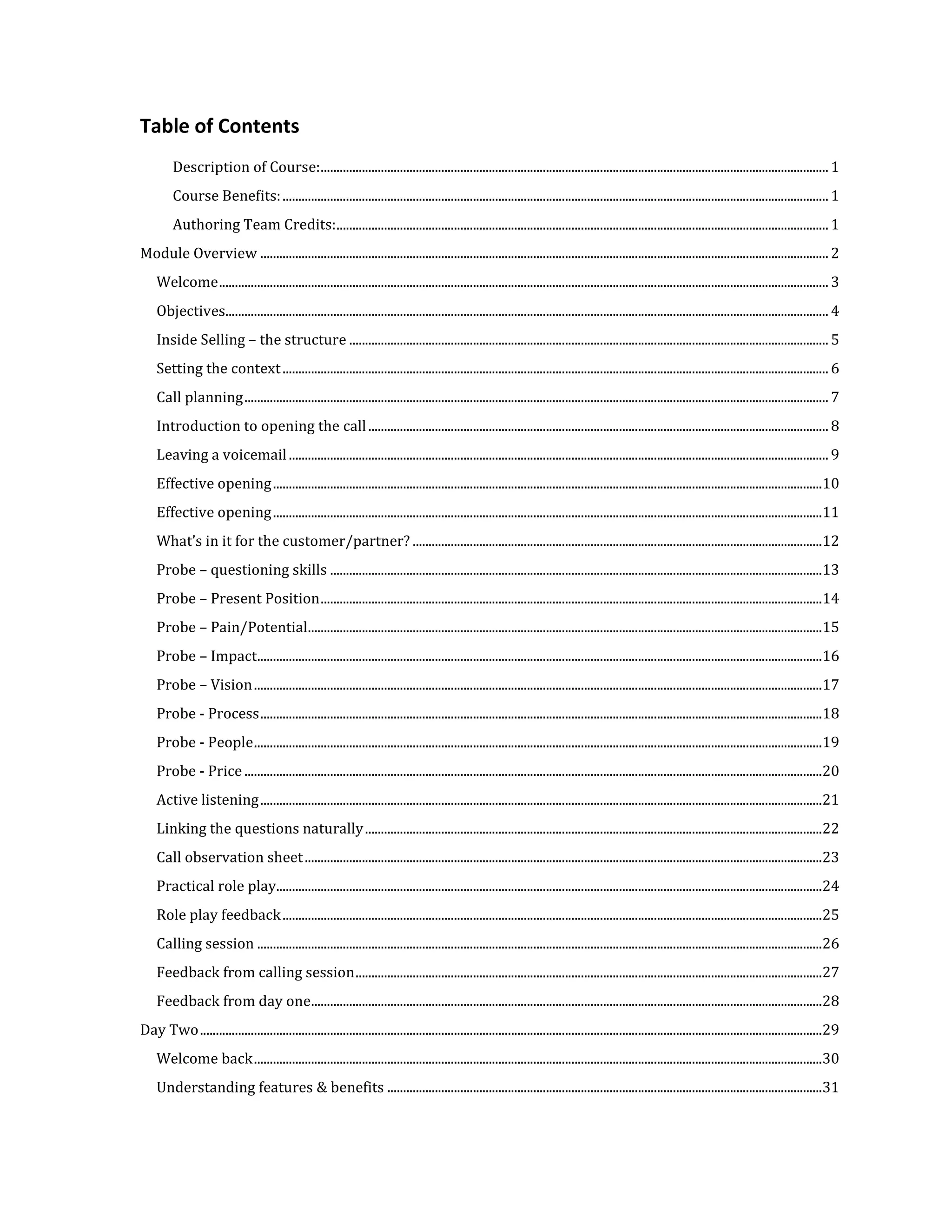 Table of Contents
         Description of Course: ................................................................................................................................................................ 1
         Course Benefits: ............................................................................................................................................................................ 1
         Authoring Team Credits: ........................................................................................................................................................... 1
Module Overview ................................................................................................................................................................................... 2
    Welcome ................................................................................................................................................................................................ 3
    Objectives.............................................................................................................................................................................................. 4
    Inside Selling – the structure ....................................................................................................................................................... 5
    Setting the context ............................................................................................................................................................................ 6
    Call planning ........................................................................................................................................................................................ 7
    Introduction to opening the call ................................................................................................................................................. 8
    Leaving a voicemail .......................................................................................................................................................................... 9
    Effective opening .............................................................................................................................................................................10
    Effective opening .............................................................................................................................................................................11
    What’s in it for the customer/partner? .................................................................................................................................12
    Probe – questioning skills ...........................................................................................................................................................13
    Probe – Present Position ..............................................................................................................................................................14
    Probe – Pain/Potential..................................................................................................................................................................15
    Probe – Impact..................................................................................................................................................................................16
    Probe – Vision ...................................................................................................................................................................................17
    Probe - Process .................................................................................................................................................................................18
    Probe - People ...................................................................................................................................................................................19
    Probe - Price ......................................................................................................................................................................................20
    Active listening .................................................................................................................................................................................21
    Linking the questions naturally ................................................................................................................................................22
    Call observation sheet ...................................................................................................................................................................23
    Practical role play............................................................................................................................................................................24
    Role play feedback ..........................................................................................................................................................................25
    Calling session ..................................................................................................................................................................................26
    Feedback from calling session ...................................................................................................................................................27
    Feedback from day one.................................................................................................................................................................28
Day Two ....................................................................................................................................................................................................29
    Welcome back ...................................................................................................................................................................................30
    Understanding features & benefits .........................................................................................................................................31
 