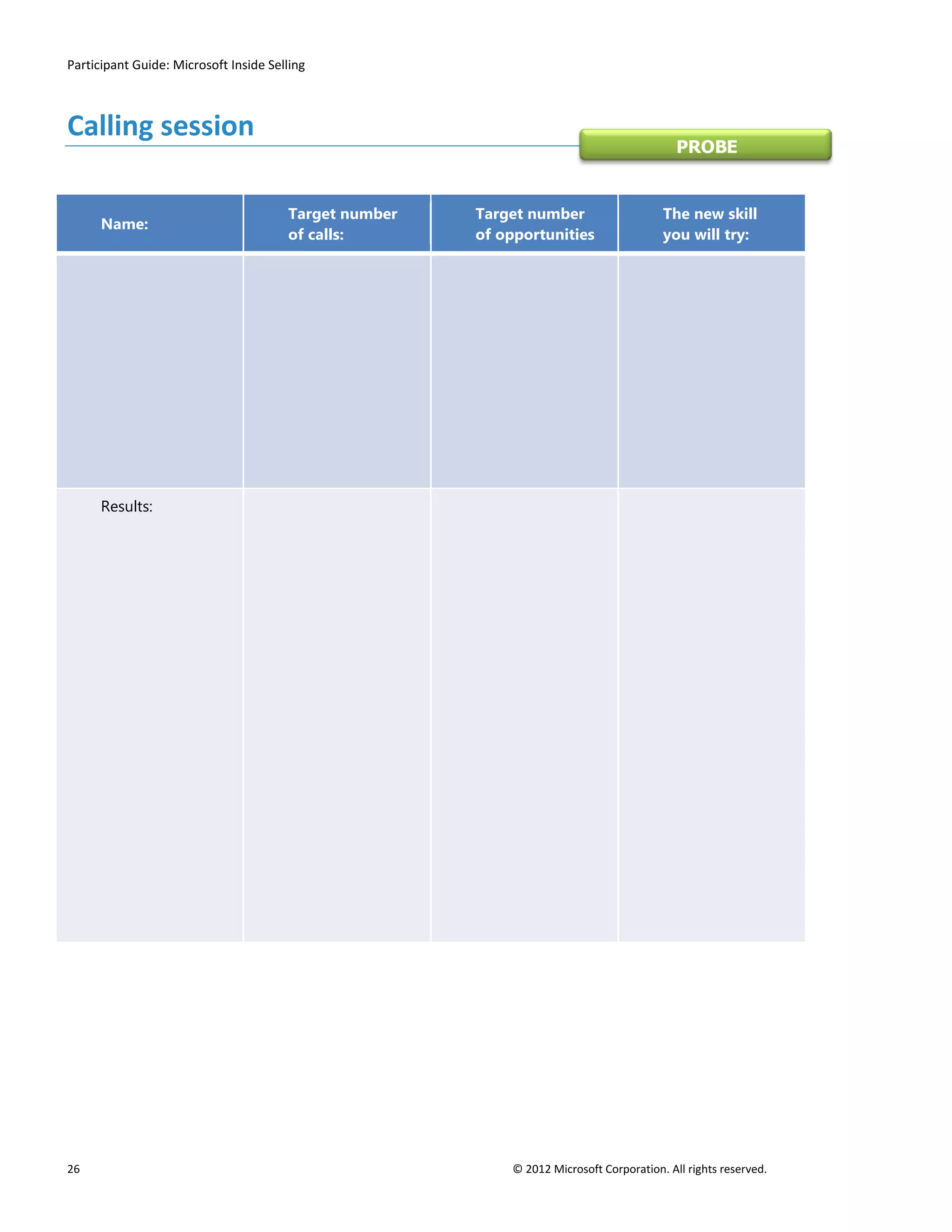 Participant Guide: Microsoft Inside Selling



Calling session
                                                                                           PROBE


                                       Target number   Target number                    The new skill
      Name:
                                       of calls:       of opportunities                 you will try:




      Results:




26                                                         © 2012 Microsoft Corporation. All rights reserved.
 