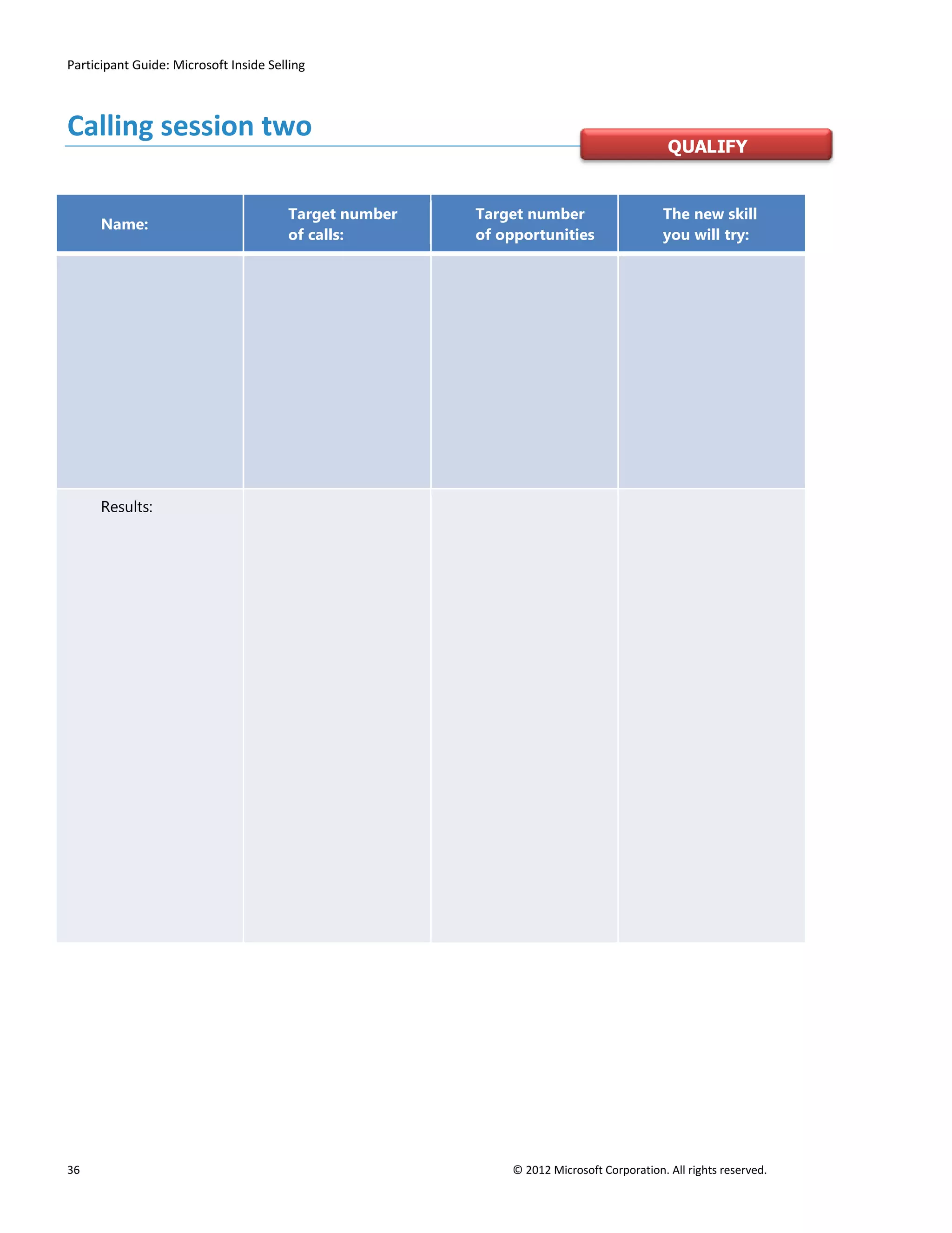 Participant Guide: Microsoft Inside Selling



Calling session two
                                                                                         QUALIFY


                                       Target number   Target number                    The new skill
      Name:
                                       of calls:       of opportunities                 you will try:




      Results:




36                                                         © 2012 Microsoft Corporation. All rights reserved.
 