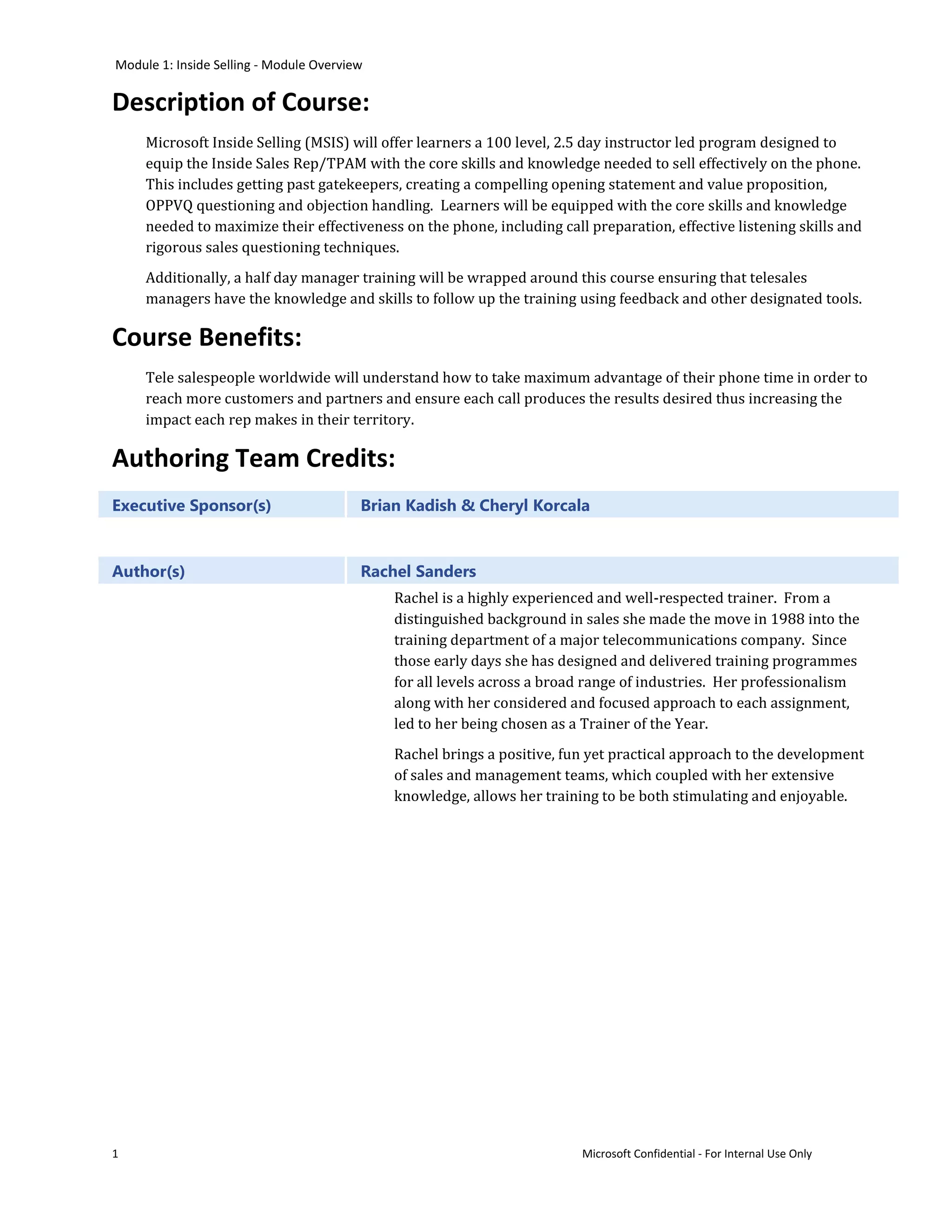 Module 1: Inside Selling - Module Overview

Description of Course:
     Microsoft Inside Selling (MSIS) will offer learners a 100 level, 2.5 day instructor led program designed to
     equip the Inside Sales Rep/TPAM with the core skills and knowledge needed to sell effectively on the phone.
     This includes getting past gatekeepers, creating a compelling opening statement and value proposition,
     OPPVQ questioning and objection handling. Learners will be equipped with the core skills and knowledge
     needed to maximize their effectiveness on the phone, including call preparation, effective listening skills and
     rigorous sales questioning techniques.
     Additionally, a half day manager training will be wrapped around this course ensuring that telesales
     managers have the knowledge and skills to follow up the training using feedback and other designated tools.

Course Benefits:
     Tele salespeople worldwide will understand how to take maximum advantage of their phone time in order to
     reach more customers and partners and ensure each call produces the results desired thus increasing the
     impact each rep makes in their territory.

Authoring Team Credits:
Executive Sponsor(s)                     Brian Kadish & Cheryl Korcala



Author(s)                                Rachel Sanders
                                             Rachel is a highly experienced and well-respected trainer. From a
                                             distinguished background in sales she made the move in 1988 into the
                                             training department of a major telecommunications company. Since
                                             those early days she has designed and delivered training programmes
                                             for all levels across a broad range of industries. Her professionalism
                                             along with her considered and focused approach to each assignment,
                                             led to her being chosen as a Trainer of the Year.
                                             Rachel brings a positive, fun yet practical approach to the development
                                             of sales and management teams, which coupled with her extensive
                                             knowledge, allows her training to be both stimulating and enjoyable.




1                                                                        Microsoft Confidential - For Internal Use Only
 