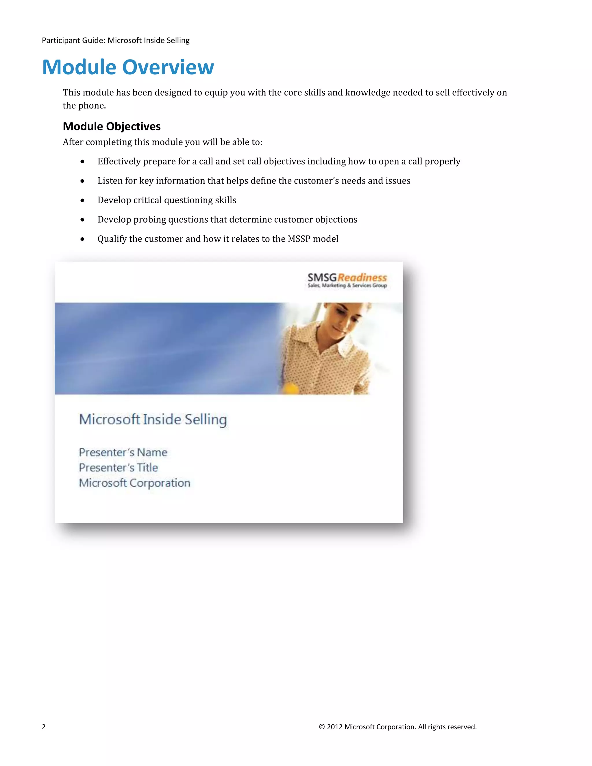 Participant Guide: Microsoft Inside Selling


Module Overview
      This module has been designed to equip you with the core skills and knowledge needed to sell effectively on
      the phone.

      Module Objectives
      After completing this module you will be able to:

                Effectively prepare for a call and set call objectives including how to open a call properly

                Listen for key information that helps define the customer’s needs and issues

                Develop critical questioning skills

                Develop probing questions that determine customer objections

                Qualify the customer and how it relates to the MSSP model




2                                                                       © 2012 Microsoft Corporation. All rights reserved.
 