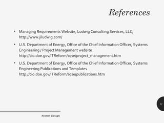 References
• Managing Requirements Website, Ludwig Consulting Services, LLC,
http://www.jiludwig.com/
• U.S. Department of Energy, Office of the Chief Information Officer, Systems
Engineering / Project Management website
http://cio.doe.gov/ITReform/sqse/project_management.htm
• U.S. Department of Energy, Office of the Chief Information Officer, Systems
Engineering Publications and Templates
http://cio.doe.gov/ITReform/sqse/publications.htm
System Design
11
 