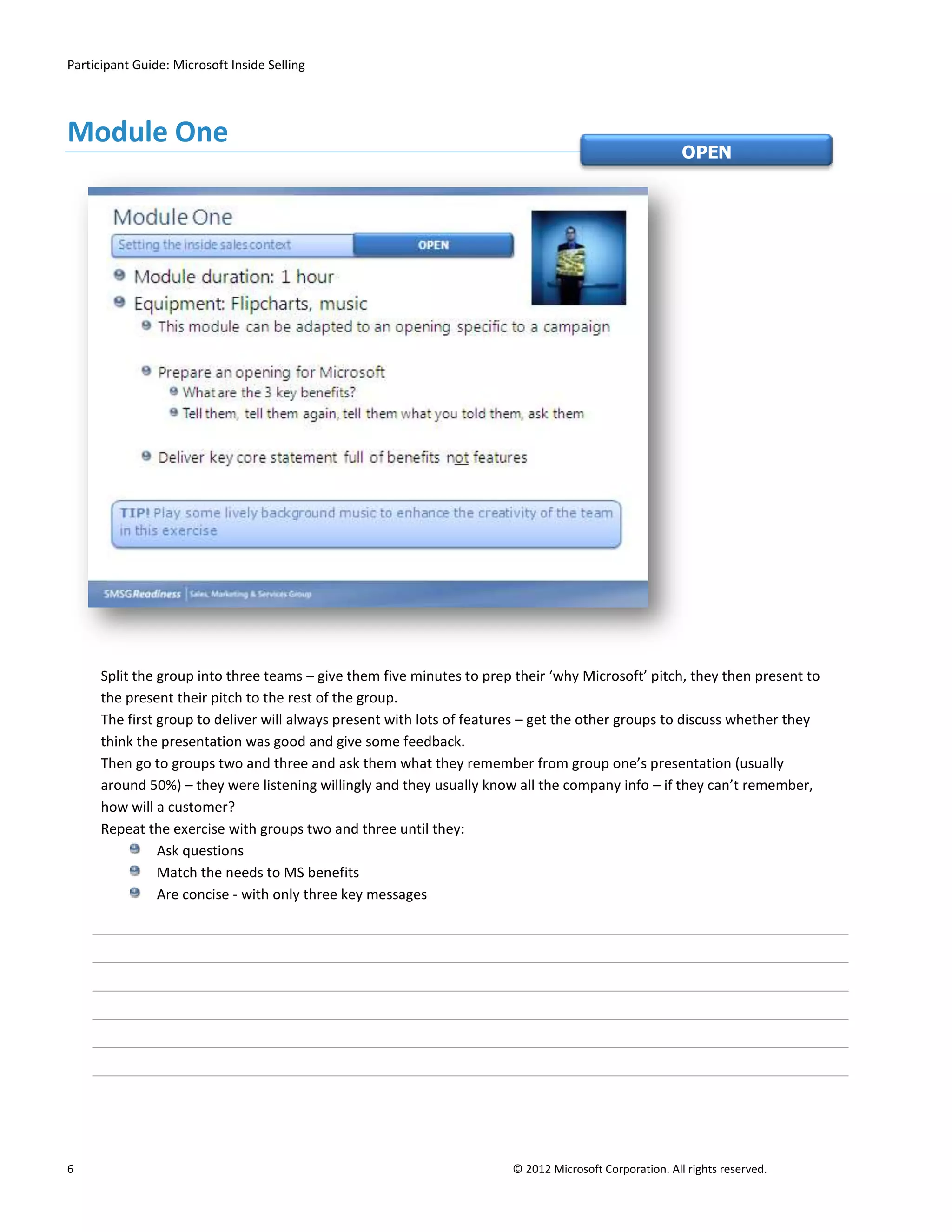 Participant Guide: Microsoft Inside Selling




Module One
                                                                                                        OPEN




      Split the group into three teams – give them five minutes to prep their ‘why Microsoft’ pitch, they then present to
      the present their pitch to the rest of the group.
      The first group to deliver will always present with lots of features – get the other groups to discuss whether they
      think the presentation was good and give some feedback.
      Then go to groups two and three and ask them what they remember from group one’s presentation (usually
      around 50%) – they were listening willingly and they usually know all the company info – if they can’t remember,
      how will a customer?
      Repeat the exercise with groups two and three until they:
                Ask questions
                Match the needs to MS benefits
                Are concise - with only three key messages




6                                                                      © 2012 Microsoft Corporation. All rights reserved.
 