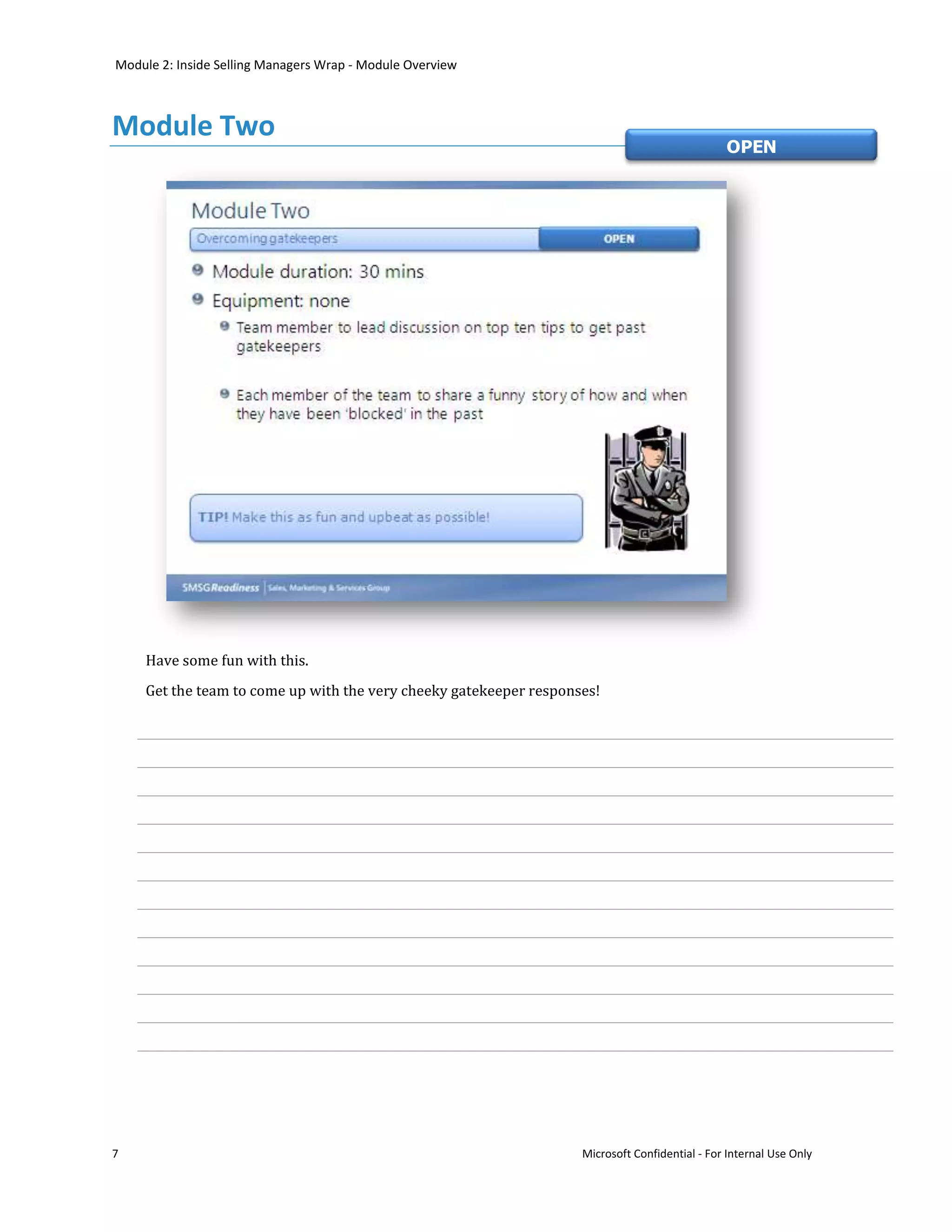 Module 2: Inside Selling Managers Wrap - Module Overview



Module Two
                                                                                               OPEN




    Have some fun with this.
    Get the team to come up with the very cheeky gatekeeper responses!




7                                                                  Microsoft Confidential - For Internal Use Only
 