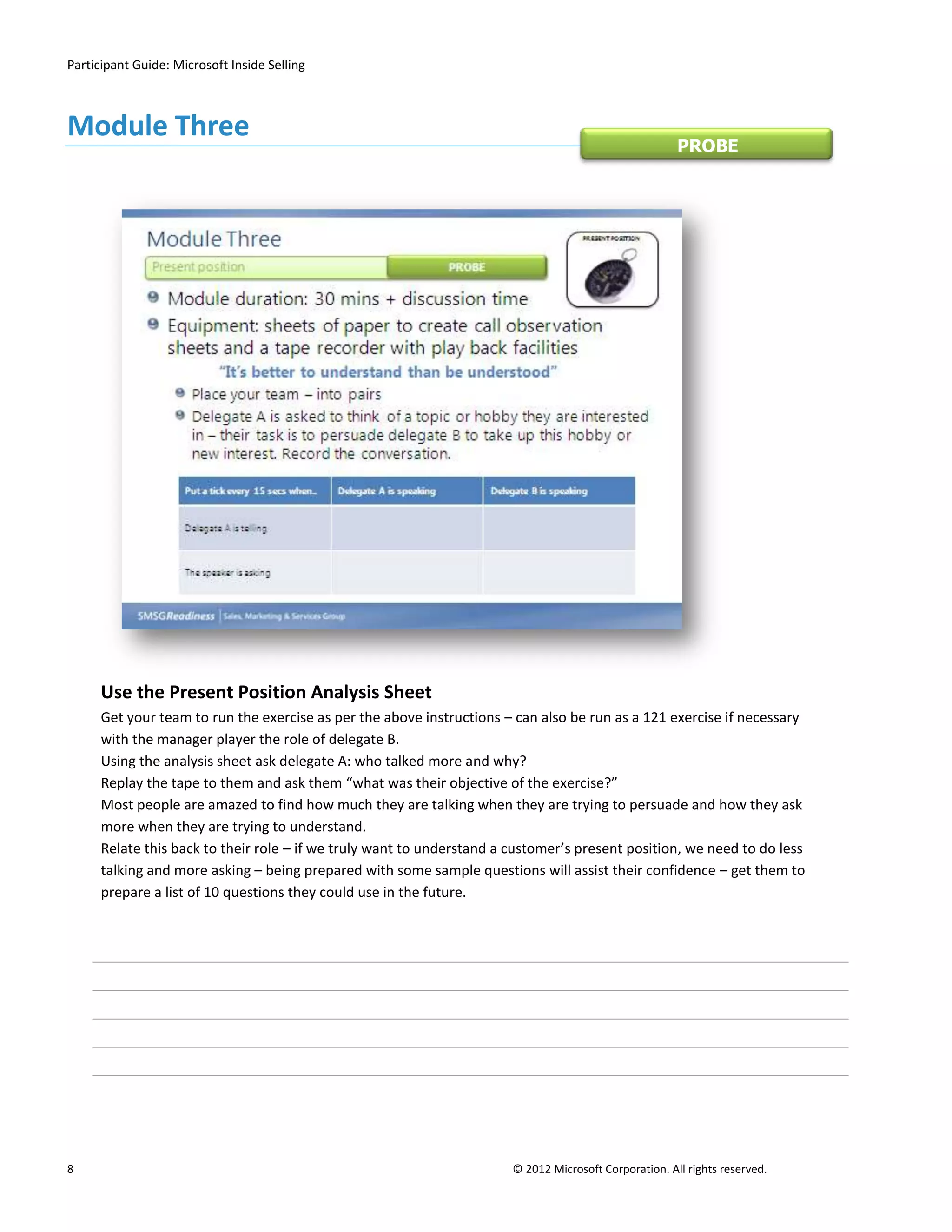 Participant Guide: Microsoft Inside Selling



Module Three
                                                                                                        PROBE




      Use the Present Position Analysis Sheet
      Get your team to run the exercise as per the above instructions – can also be run as a 121 exercise if necessary
      with the manager player the role of delegate B.
      Using the analysis sheet ask delegate A: who talked more and why?
      Replay the tape to them and ask them “what was their objective of the exercise?”
      Most people are amazed to find how much they are talking when they are trying to persuade and how they ask
      more when they are trying to understand.
      Relate this back to their role – if we truly want to understand a customer’s present position, we need to do less
      talking and more asking – being prepared with some sample questions will assist their confidence – get them to
      prepare a list of 10 questions they could use in the future.




8                                                                       © 2012 Microsoft Corporation. All rights reserved.
 