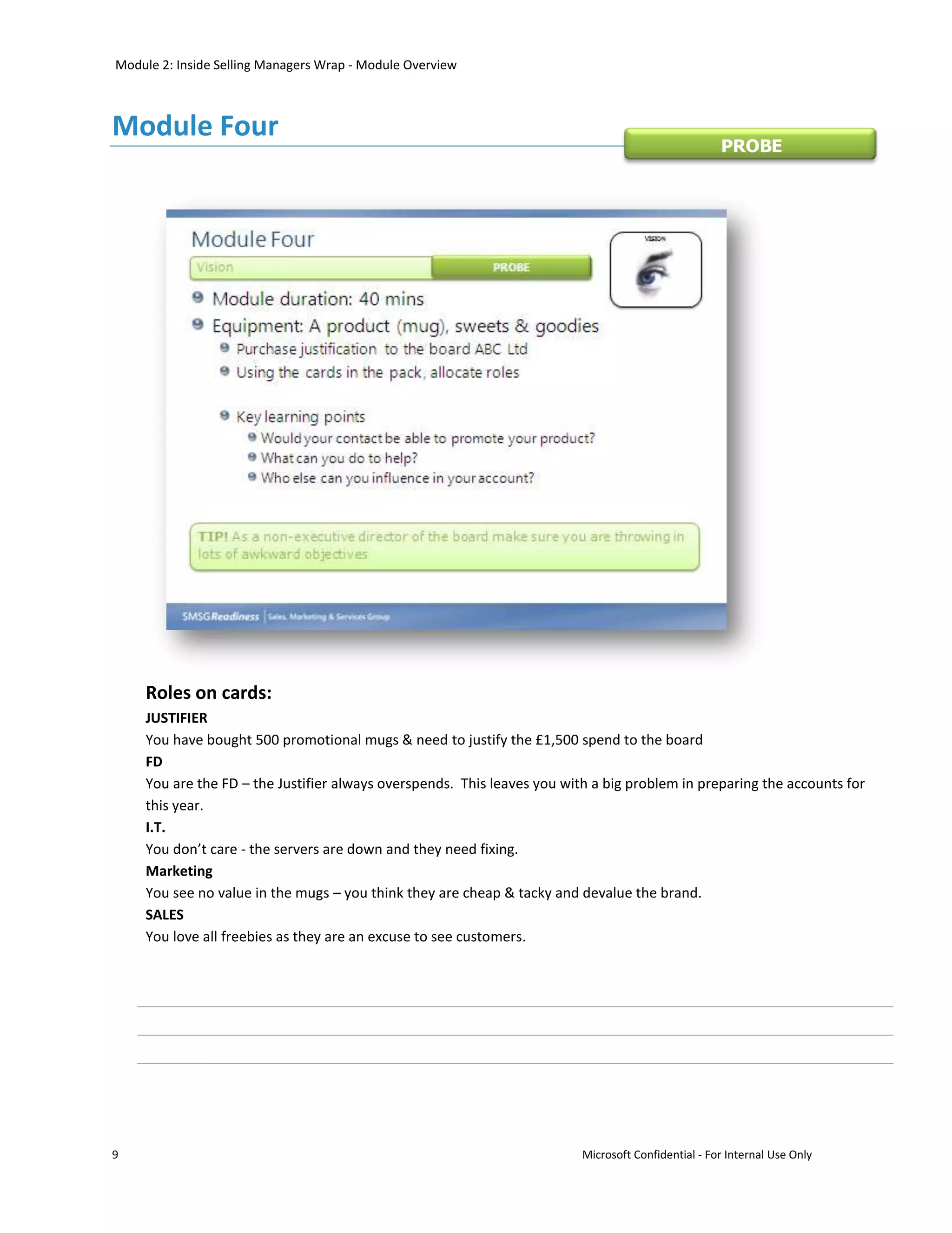 Module 2: Inside Selling Managers Wrap - Module Overview



Module Four
                                                                                                    PROBE




    Roles on cards:
    JUSTIFIER
    You have bought 500 promotional mugs & need to justify the £1,500 spend to the board
    FD
    You are the FD – the Justifier always overspends. This leaves you with a big problem in preparing the accounts for
    this year.
    I.T.
    You don’t care - the servers are down and they need fixing.
    Marketing
    You see no value in the mugs – you think they are cheap & tacky and devalue the brand.
    SALES
    You love all freebies as they are an excuse to see customers.




9                                                                        Microsoft Confidential - For Internal Use Only
 