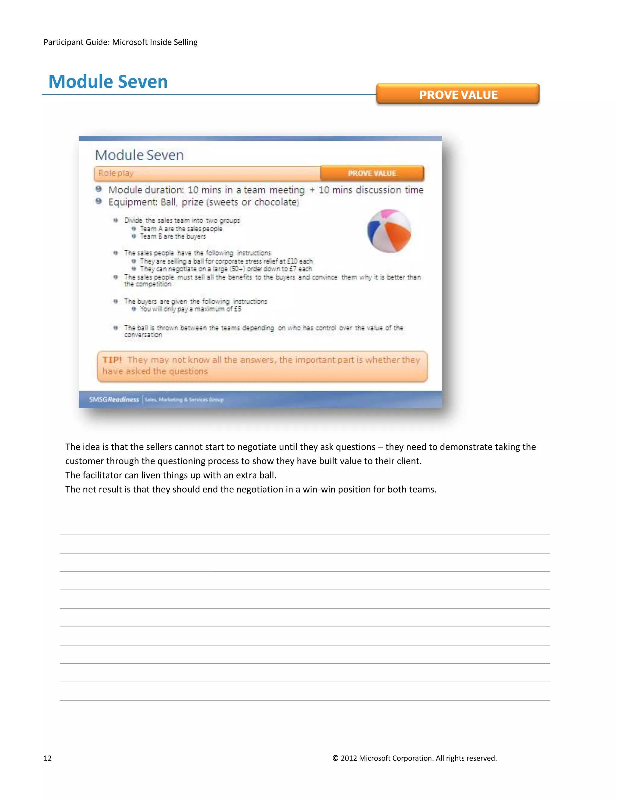Participant Guide: Microsoft Inside Selling



 Module Seven
                                                                                                  PROVE VALUE




      The idea is that the sellers cannot start to negotiate until they ask questions – they need to demonstrate taking the
      customer through the questioning process to show they have built value to their client.
      The facilitator can liven things up with an extra ball.
      The net result is that they should end the negotiation in a win-win position for both teams.




12                                                                      © 2012 Microsoft Corporation. All rights reserved.
 