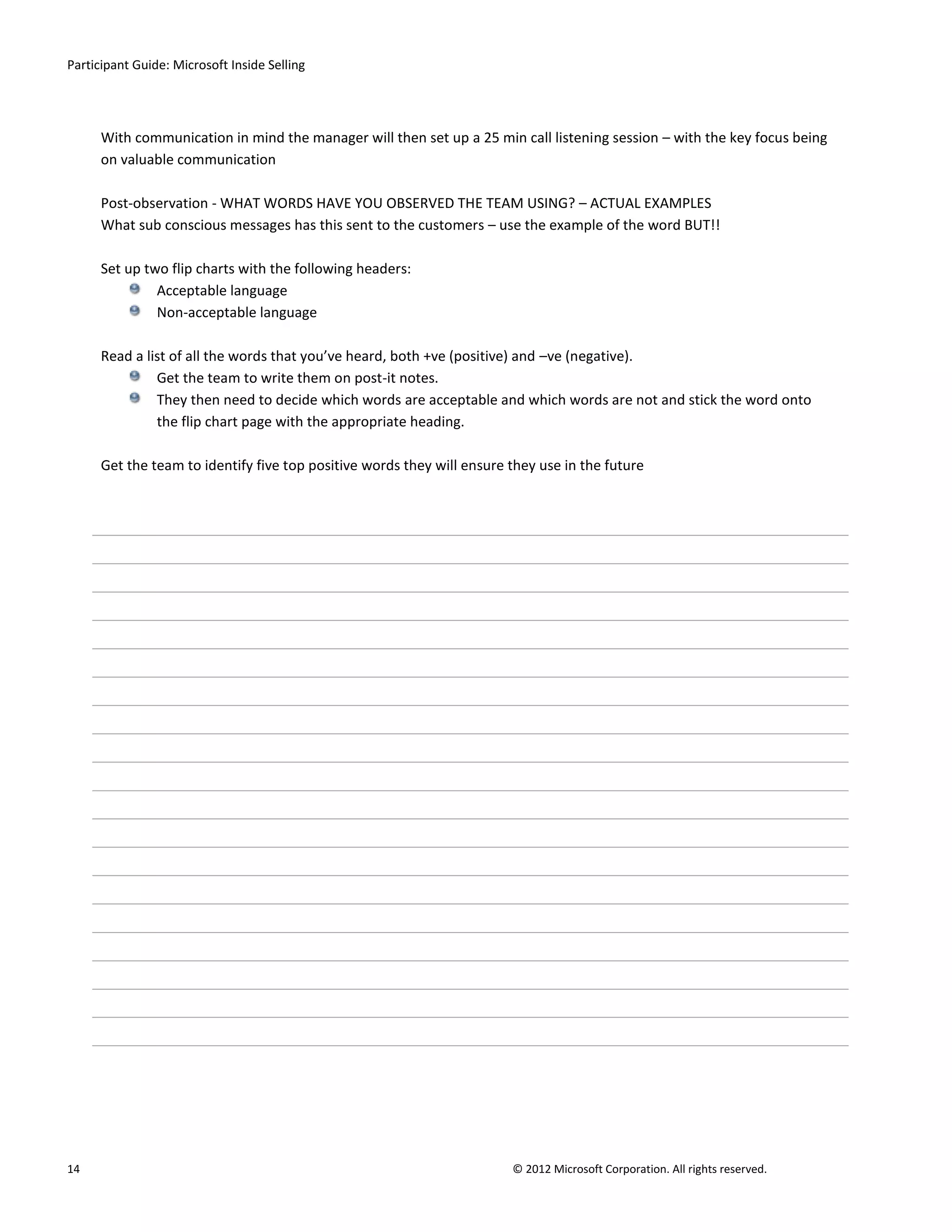 Participant Guide: Microsoft Inside Selling




      With communication in mind the manager will then set up a 25 min call listening session – with the key focus being
      on valuable communication

      Post-observation - WHAT WORDS HAVE YOU OBSERVED THE TEAM USING? – ACTUAL EXAMPLES
      What sub conscious messages has this sent to the customers – use the example of the word BUT!!

      Set up two flip charts with the following headers:
               Acceptable language
               Non-acceptable language

      Read a list of all the words that you’ve heard, both +ve (positive) and –ve (negative).
               Get the team to write them on post-it notes.
               They then need to decide which words are acceptable and which words are not and stick the word onto
               the flip chart page with the appropriate heading.

      Get the team to identify five top positive words they will ensure they use in the future




14                                                                      © 2012 Microsoft Corporation. All rights reserved.
 